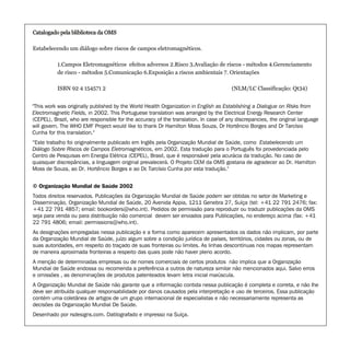 © Organização Mundial de Saúde 2002
Todos direitos reservados. Publicações da Organização Mundial de Saúde podem ser obtidas no setor de Marketing e
Disseminação, Organização Mundial de Saúde, 20 Avenida Appia, 1211 Genebra 27, Suíça (tel: +41 22 791 2476; fax:
+41 22 791 4857; email: bookorders@who.int). Pedidos de permissão para reproduzir ou traduzir publicações da OMS
seja para venda ou para distribuição não comercial devem ser enviados para Publicações, no endereço acima (fax: +41
22 791 4806; email: permissions@who.int).
As designações empregadas nessa publicação e a forma como aparecem apresentados os dados não implicam, por parte
da Organização Mundial de Saúde, juízo algum sobre a condição jurídica de países, territórios, cidades ou zonas, ou de
suas autoridades, em respeito do traçado de suas fronteiras ou limites. As linhas descontínuas nos mapas representam
de maneira aproximada fronteiras a respeito das quais pode não haver pleno acordo.
A menção de determinadas empresas ou de nomes comerciais de certos produtos não implica que a Organização
Mundial de Saúde endossa ou recomenda a preferência a outros de natureza similar não mencionados aqui. Salvo erros
e omissões , as denominações de produtos patenteados levam letra inicial maiúscula.
A Organização Mundial de Saúde não garante que a informação contida nessa publicação é completa e correta, e não lhe
deve ser atribuída qualquer responsabilidade por danos causados pela interpretação e uso de terceiros. Essa publicação
contém uma coletânea de artigos de um grupo internacional de especialistas e não necessariamente representa as
decisões da Organização Mundial De Saúde.
Desenhado por rsdesigns.com. Datilografado e impresso na Suíça.
Catalogado pela bliblioteca da OMS
Estabelecendo um diálogo sobre riscos de campos eletromagnéticos.
1.Campos Eletromagnéticos efeitos adversos 2.Risco 3.Avaliação de riscos - métodos 4.Gerenciamento
de risco - métodos 5.Comunicação 6.Exposição a riscos ambientais 7. Orientações
ISBN 92 4 154571 2 (NLM/LC Classificação: Qt34)
Catalogado pela bliblioteca da OMS
"This work was originally published by the World Health Organization in English as Establishing a Dialogue on Risks from
Electromagnetic Fields, in 2002. This Portuguese translation was arranged by the Electrical Energy Research Center
(CEPEL), Brazil, who are responsible for the accuracy of the translation. In case of any discrepancies, the original language
will govern. The WHO EMF Project would like to thank Dr Hamilton Moss Souza, Dr Hortêncio Borges and Dr Tarcísio
Cunha for this translation."
“Este trabalho foi originalmente publicado em Inglês pela Organização Mundial de Saúde, como Estabelecendo um
Diálogo Sobre Riscos de Campos Eletromagnéticos, em 2002. Esta tradução para o Português foi provedenciada pelo
Centro de Pesquisas em Energia Elétrica (CEPEL), Brasil, que é responsável pela acurácia da tradução. No caso de
quaisquer discrepâncias, a linguagem original prevalecerá. O Projeto CEM da OMS gostaria de agradecer ao Dr. Hamilton
Moss de Souza, ao Dr. Hortêncio Borges e ao Dr. Tarcísio Cunha por esta tradução."
 