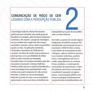 22
99
COMUNICAÇÃO DE RISCO DE CEM
LIDANDO COM A PERCEPÇÃO PÚBLICA
COMUNICAÇÃO DE RISCO DE CEM
LIDANDO COM A PERCEPÇÃO PÚBLICA
A tecnologia moderna oferece ferramentas
poderosas para estimular uma ampla gama de
benefícios à sociedade, além do desenvolvimento
econômico. No entanto, o progresso tecnológico
em seu sentido mais amplo tem sido sempre
associado a ameaças e riscos, tanto os percebidos
quanto os reais. As aplicações industriais,
comerciais e domésticas de CEM não são
exceções. No início do século vinte as pessoas se
preocupavam com a possibilidade de efeitos
sobre a saúde causados por lâmpadas
incandescentes e de campos emanados pelos fios
nos postes conectando o sistema telefônico.
Nenhum efeito adverso à saúde foi identificado, e
essas tecnologias foram gradualmente sendo
aceitas como parte integrante da vida normal.
Entender e ajustar-se a novas tecnologias
depende em parte de como a nova tecnologia é
apresentada e como seus riscos e benefícios são
interpretados por parte de um público
cada vez mais reticente.
Em todas as partes do mundo alguns
integrantes do público em geral têm
manifestado a preocupação de que a
exposição a CEM devidos a fontes
como linhas de transmissão de alta
voltagem, radares, telefones móveis e
suas estações radio-base, poderia
levar a conseqüências adversas à
saúde, especialmente em crianças.
Como resultado, a construção de
novas linhas de transmissão e redes
de telefonia móvel tem encontrado
considerável oposição em alguns
países. A preocupação pública com
novas tecnologias freqüentemente
resulta da falta de familiaridade e de
 