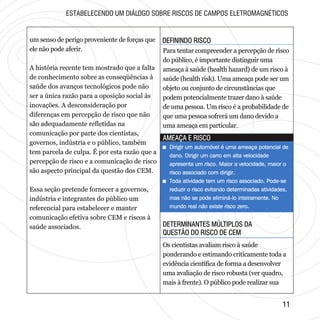 DEFININDO RISCODEFININDO RISCO
DETERMINANTES MÚLTIPLOS DA
QUESTÃO DO RISCO DE CEM
DETERMINANTES MÚLTIPLOS DA
QUESTÃO DO RISCO DE CEM
1111
AMEAÇA E RISCOAMEAÇA E RISCO
um senso de perigo proveniente de forças que
ele não pode aferir.
A história recente tem mostrado que a falta
de conhecimento sobre as conseqüências à
saúde dos avanços tecnológicos pode não
ser a única razão para a oposição social às
inovações. A desconsideração por
diferenças em percepção de risco que não
são adequadamente refletidas na
comunicação por parte dos cientistas,
governos, indústria e o público, também
tem parcela de culpa. É por esta razão que a
percepção de risco e a comunicação de risco
são aspecto principal da questão dos CEM.
Essa seção pretende fornecer a governos,
indústria e integrantes do público um
referencial para estabelecer e manter
comunicação efetiva sobre CEM e riscos à
saúde associados.
Para tentar compreender a percepção de risco
do público, é importante distinguir uma
ameaça à saúde (health hazard) de um risco à
saúde (health risk). Uma ameaça pode ser um
objeto ou conjunto de circunstâncias que
podem potencialmente trazer dano à saúde
de uma pessoa. Um risco é a probabilidade de
que uma pessoa sofrerá um dano devido a
uma ameaça em particular.
+ Dirigir um automóvel é uma ameaça potencial de
dano. Dirigir um carro em alta velocidade
apresenta um risco. Maior a velocidade, maior o
risco associado com dirigir.
+ Toda atividade tem um risco associado. Pode-se
reduzir o risco evitando determinadas atividades,
mas não se pode eliminá-lo inteiramente. No
mundo real não existe risco zero.
+ Dirigir um automóvel é uma ameaça potencial de
dano. Dirigir um carro em alta velocidade
apresenta um risco. Maior a velocidade, maior o
risco associado com dirigir.
+ Toda atividade tem um risco associado. Pode-se
reduzir o risco evitando determinadas atividades,
mas não se pode eliminá-lo inteiramente. No
mundo real não existe risco zero.
Os cientistas avaliam risco à saúde
ponderando e estimando criticamente toda a
evidência científica de forma a desenvolver
uma avaliação de risco robusta (ver quadro,
mais à frente). O público pode realizar sua
ESTABELECENDO UM DIÁLOGO SOBRE RISCOS DE CAMPOS ELETROMAGNÉTICOS
 