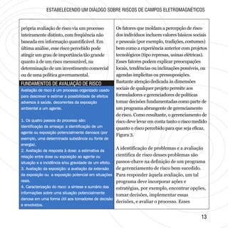 1313
FUNDAMENTOS DE AVALIAÇÃO DE RISCOFUNDAMENTOS DE AVALIAÇÃO DE RISCO
própria avaliação de risco via um processo
inteiramente distinto, com freqüência não
baseada em informação quantificável. Em
última análise, esse risco percebido pode
atingir um grau de importância tão grande
quanto à de um risco mensurável, na
determinação de um investimento comercial
ou de uma política governamental.
Avaliação de risco é um processo organizado usado
para descrever e estimar a possibilidade de efeitos
adversos à saúde, decorrentes da exposição
ambiental a um agente.
1. Os quatro passos do processo são:
Identificação da ameaça: a identificação de um
agente ou exposição potencialmente danosos (por
exemplo, uma determinada substância ou fonte de
energia).
2. Avaliação de resposta à dose: a estimativa da
relação entre dose ou exposição ao agente ou
situação e a incidência e/ou gravidade de um efeito.
3. Avaliação da exposição: a avaliação da extensão
da exposição ou a exposição potencial em situações
reais.
4. Caracterização do risco: a síntese e sumário das
informações sobre uma situação potencialmente
danosa em uma forma útil aos tomadores de decisão
e envolvidos.
Avaliação de risco é um processo organizado usado
para descrever e estimar a possibilidade de efeitos
adversos à saúde, decorrentes da exposição
ambiental a um agente.
1. Os quatro passos do processo são:
Identificação da ameaça: a identificação de um
agente ou exposição potencialmente danosos (por
exemplo, uma determinada substância ou fonte de
energia).
2. Avaliação de resposta à dose: a estimativa da
relação entre dose ou exposição ao agente ou
situação e a incidência e/ou gravidade de um efeito.
3. Avaliação da exposição: a avaliação da extensão
da exposição ou a exposição potencial em situações
reais.
4. Caracterização do risco: a síntese e sumário das
informações sobre uma situação potencialmente
danosa em uma forma útil aos tomadores de decisão
e envolvidos.
Os fatores que moldam a percepção de risco
dos indivíduos incluem valores básicos sociais
e pessoais (por exemplo, tradições, costumes)
bem como a experiência anterior com projetos
tecnológicos (tipo represas, usinas elétricas).
Esses fatores podem explicar preocupações
locais, tendências ou inclinações possíveis, ou
agendas implícitas ou pressuposições.
Bastante atenção dedicada às dimensões
sociais de qualquer projeto permite aos
formuladores e gerenciadores de políticas
tomar decisões fundamentadas como parte de
um programa abrangente de gerenciamento
de risco. Como resultante, o gerenciamento de
risco deve levar em conta tanto o risco medido
quanto o risco percebido para que seja eficaz.
Figura 3.
A identificação de problemas e a avaliação
científica de risco desses problemas são
passos-chave na definição de um programa
de gerenciamento de risco bem sucedido.
Para responder àquela avaliação, um tal
programa deve incorporar ações e
estratégias, por exemplo, encontrar opções,
tomar decisões, implementar essas
decisões, e avaliar o processo. Esses
ESTABELECENDO UM DIÁLOGO SOBRE RISCOS DE CAMPOS ELETROMAGNÉTICOS
 