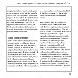 COMO O RISCO É PERCEBIDO?COMO O RISCO É PERCEBIDO?
1515
componentes não são independentes, nem
ocorrem em uma ordem pré-determinada.
Ao contrário, cada elemento é guiado pela
urgência da necessidade de uma tomada de
decisão, e da disponibilidade de informação
e recursos. Embora exista um leque de
opções de gerenciamento de riscos (ver
tabela a seguir), a ênfase deste manual é
colocada na segunda opção, nominalmente,
programas de comunicação.
ESTABELECENDO UM DIÁLOGO SOBRE RISCOS DE CAMPOS ELETROMAGNÉTICOS
Muitos fatores influenciam a decisão de uma
pessoa em aceitar ou rejeitar um risco. As
pessoas percebem risco como desprezível,
aceitável, tolerável, ou inaceitável, em
comparação com benefícios percebidos. Essas
percepções dependem de fatores pessoais e de
fatores externos bem como da natureza do
risco. Fatores pessoais incluem idade, sexo, e
níveis cultural ou educacional. Algumas
pessoas, por exemplo, consideram os riscos
associados com tomar drogas compradas nas
ruas, aceitáveis. Muitas outras, por outro lado,
não pensam assim. Inerente na aceitabilidade
da decisão pessoal de correr riscos está a
habilidade de exercer controle sobre os
mesmos.
No entanto, há situações nas quais os
indivíduos podem sentir que não têm
controle. Isto é especialmente verdadeiro
quando se trata da exposição a CEM nos
quais os campos são invisíveis, o risco não é
facilmente quantificável, e o grau de
exposição está além do controle imediato.
Isso é ainda mais exacerbado quando os
indivíduos não percebem qualquer
benefício direto da exposição. Neste
contexto, a resposta do público irá
depender da percepção daquele risco
baseada em fatores externos. Estes incluem
a informação científica disponível, dos
meios de comunicação e de outras formas
de disseminação de informação, da situação
econômica do indivíduo e da comunidade,
de movimentos de opinião, e da estrutura
do processo regulatório e da tomada de
decisões políticas na comunidade. Figura 4.
 