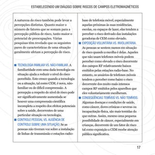 A natureza do risco também pode levar a
percepções distintas. Quanto maior o
número de fatores que se somam para a
percepção pública de risco, tanto maior o
potencial de preocupações. Várias
pesquisas têm revelado que os seguintes
pares de características de uma situação
geralmente afetam a percepção de risco.
ESTABELECENDO UM DIÁLOGO SOBRE RISCOS DE CAMPOS ELETROMAGNÉTICOS
+ TECNOLOGIA FAMILIAR VS. NÃO-FAMILIAR.
+ CONTROLE PESSOAL VS. AUSÊNCIA DE
CONTROLE SOBRE UMA SITUAÇÃO.
A
familiaridade com uma dada tecnologia ou
situação ajuda a reduzir o nível do risco
percebido. Este cresce quando a tecnologia
ou a situação, tal como CEM, é nova, não-
familiar ou de difícil compreensão. A
percepção a respeito do nível de risco pode
ser significativamente aumentada se
houver uma compreensão científica
incompleta a respeito dos efeitos potenciais
sobre a saúde, decorrentes de uma
particular situação ou tecnologia.
Se as
pessoas não tiveram voz sobre a instalação
de linhas de transmissão e estações radio-
+ TECNOLOGIA FAMILIAR VS. NÃO-FAMILIAR.
+ CONTROLE PESSOAL VS. AUSÊNCIA DE
CONTROLE SOBRE UMA SITUAÇÃO.
base de telefonia móvel, especialmente
aquelas próximas às suas residências,
escolas, ou espaços de lazer, elas tendem a
perceber o risco derivado das instalações
geradoras de CEM como elevado.
As pessoas se sentem menos em situação
de risco quando a escolha é delas. Aqueles
que não usam telefones móveis podem
perceber como elevado o risco decorrente
dos campos RF relativamente baixos
emitidos pelas estações radio-base. No
entanto, os usuários de telefones móveis
tendem a perceber como baixo o risco
decorrente dos muito mais intensos
campos RF emitidos pelos aparelhos que
eles voluntariamente escolheram.
Algumas doenças e condições de saúde,
como câncer, dores crônicas e severas ou
incapacitação física, são mais temidas do
que outras. Assim, mesmo uma pequena
possibilidade de câncer, especialmente em
crianças, decorrente de um fator de risco
tal como exposição a CEM recebe atenção
pública significativa.
+ EXPOSIÇÃO VOLUNTÁRIA VS. INVOLUNTÁRIA.
+ CONSEQÜÊNCIAS TEMÍVEIS VS. NÃO TEMÍVEIS.
+ EXPOSIÇÃO VOLUNTÁRIA VS. INVOLUNTÁRIA.
+ CONSEQÜÊNCIAS TEMÍVEIS VS. NÃO TEMÍVEIS.
1717
 
