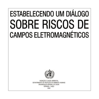 ESTABELECENDO UM DIÁLOGO
SOBRE RISCOS DE
CAMPOS ELETROMAGNÉTICOS
ESTABELECENDO UM DIÁLOGO
CAMPOS ELETROMAGNÉTICOS
SOBRE RISCOS DE
RADIAÇÃO E SAÚDE AMBIENTAL
DEPARTAMENTO DE PROTEÇÃO DO AMBIENTE HUMANO
ORGANIZAÇÃO MUNDIAL DE SAÚDE
GENEBRA - SUIÇA
2002
 