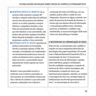 A NECESSIDADE DA COMUNICAÇÃO DE RISCOA NECESSIDADE DA COMUNICAÇÃO DE RISCO
1919
+ BENEFÍCIOS DIRETOS VS. INDIRETOS.
+ EXPOSIÇÃO JUSTA VS. INJUSTA.
Se as
pessoas estão expostas a campos RF
devidos a estações radio-base de telefonia
móvel, mas não possuem um telefone
móvel, ou se estão expostas a campos
elétricos e magnéticos devidos a uma
linha de transmissão de alta voltagem
que não abastece a sua comunidade, elas
podem não perceber qualquer benefício
direto daquela instalação e estão menos
propensas a aceitar o risco associado.
Questões de
justiça social podem ser levantadas
devido à exposição injusta a CEM. Por
exemplo, se instalações são implantadas
em assentamentos pobres por causa de
razões econômicas (como o preço mais
baixo da terra), a comunidade estará
injustamente sendo exposta aos riscos
potenciais.
Reduzir o risco percebido envolve o
confronto com os fatores associados ao
risco pessoal. As comunidades sentem que
têm o direito de conhecer o que está sendo
proposto e planejado com respeito à
+ BENEFÍCIOS DIRETOS VS. INDIRETOS.
+ EXPOSIÇÃO JUSTA VS. INJUSTA.
construção de fontes de CEM que, em sua
opinião, podem afetar a saúde de seus
integrantes. Querem ter algum controle e ser
parte do processo de tomada de decisões. A
menos que um sistema eficaz de informação
e comunicação pública entre: cientistas,
governos, a indústria e o público, seja
estabelecido, as novas tecnologias CEM serão
vistas com desconfiança e temidas.
ESTABELECENDO UM DIÁLOGO SOBRE RISCOS DE CAMPOS ELETROMAGNÉTICOS
Hoje em dia, a comunicação com o público a
respeito de riscos ambientais derivados de
tecnologias têm papel importante. De acordo
com o National Research Council dos EUA, a
comunicação de risco “é um processo
interativo de troca de informação e opinião
entre indivíduos, grupos e instituições.
Envolve múltiplas mensagens a respeito da
natureza do risco e outras mensagens, não
estritamente a respeito de riscos, que
expressam preocupações, opiniões, ou reações
a mensagens de risco ou a arranjos legais ou
institucionais envolvendo gerenciamento de
risco”. A comunicação de risco não é,
 
