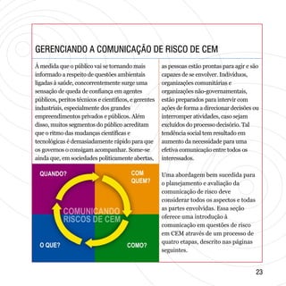 GERENCIANDO A COMUNICAÇÃO DE RISCO DE CEMGERENCIANDO A COMUNICAÇÃO DE RISCO DE CEM
2323
À medida que o público vai se tornando mais
informado a respeito de questões ambientais
ligadas à saúde, concorrentemente surge uma
sensação de queda de confiança em agentes
públicos, peritos técnicos e científicos, e gerentes
industriais, especialmente dos grandes
empreendimentos privados e públicos. Além
disso, muitos segmentos do público acreditam
que o ritmo das mudanças científicas e
tecnológicas é demasiadamente rápido para que
os governos o consigam acompanhar. Some-se
ainda que, em sociedades politicamente abertas,
as pessoas estão prontas para agir e são
capazes de se envolver. Indivíduos,
organizações comunitárias e
organizações não-governamentais,
estão preparados para intervir com
ações de forma a direcionar decisões ou
interromper atividades, caso sejam
excluídos do processo decisório. Tal
tendência social tem resultado em
aumento da necessidade para uma
efetiva comunicação entre todos os
interessados.
Uma abordagem bem sucedida para
o planejamento e avaliação da
comunicação de risco deve
considerar todos os aspectos e todas
as partes envolvidas. Essa seção
oferece uma introdução à
comunicação em questões de risco
em CEM através de um processo de
quatro etapas, descrito nas páginas
seguintes.
 