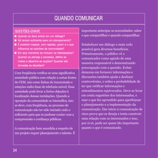 QUESTÕES-CHAVEQUESTÕES-CHAVE
+ Quando se deve entrar em um diálogo?
+ Há tempo suficiente para um planejamento?
+ É possível mapear, com rapidez, quem e o que
influencia as opiniões da comunidade?
+ Em que momento se incluem os interessados?
Quando se planeja o processo, define as
metas e desenha as opções? Quando são
tomadas as decisões?
+ Quando se deve entrar em um diálogo?
+ Há tempo suficiente para um planejamento?
+ É possível mapear, com rapidez, quem e o que
influencia as opiniões da comunidade?
+ Em que momento se incluem os interessados?
Quando se planeja o processo, define as
metas e desenha as opções? Quando são
tomadas as decisões?
QUANDO COMUNICARQUANDO COMUNICAR
2424
Com freqüência verifica-se uma significativa
ansiedade pública com relação a certas fontes
de CEM, tais como linhas de transmissão e
estações radio-base de telefonia móvel. Essa
ansiedade pode levar a fortes objeções à
localização dessas instalações. Quando a
oposição da comunidade se intensifica, isso
se deve, com freqüência, ao processo de
comunicação não ter sido iniciado cedo o
suficiente para que se pudesse contar com a
compreensão e confiança públicas.
A comunicação bem sucedida a respeito de
um projeto requer planejamento e talento. É
importante antecipar as necessidades: saber
o que compartilhar e quando compartilhar.
Estabelecer um diálogo o mais cedo
possível gera diversos benefícios.
Primeiramente, o público vê o
comunicador como agindo de uma
maneira responsável e demonstrando
preocupação com a questão. Evitar
demoras em fornecer informações e
discussões também ajuda a desfazer
controvérsias, e reduz a probabilidade de
ter que retificar informações e
entendimentos equivocados. Deve-se levar
em conta sugestões dos interessados, e
usar o que for aprendido para aperfeiçoar
o planejamento e a implementação da
comunicação. Dar início à comunicação de
risco prova que se deseja e tenta construir
uma relação com os interessados e isso,
por si só, pode ser quase tão importante
quanto o que é comunicado.
 