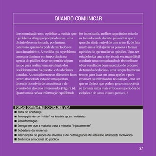 2727
FORÇAS DOMINANTES DO CICLO DE VIDAFORÇAS DOMINANTES DO CICLO DE VIDA
de comunicação com o público. À medida que
o problema atinge proporção de crise, uma
decisão deve ser tomada, porém uma
conclusão apressada pode deixar todos os
lados insatisfeitos. À medida que o problema
começa a diminuir em importância na
agenda do público, deve-se permitir algum
tempo para realizar uma avaliação dos
desdobramentos da questão e das decisões
tomadas. A transição entre as diferentes fases
dentro do ciclo de vida de uma questão
depende dos níveis de consciência e de
pressão dos diversos interessados (Figura 6).
Quanto mais cedo a informação equilibrada
for introduzida, melhor capacitados estarão
os tomadores de decisão para evitar que a
questão atinja o nível de uma crise. É, de fato,
muito mais fácil ajudar as pessoas a formar
opiniões do que mudar as opiniões. Uma vez
estabelecida uma crise, é cada vez mais difícil
conduzir uma comunicação de risco eficaz e
obter resultados bem sucedidos do processo
de tomada de decisão, uma vez que há menos
tempo para levar em conta opções e para
envolver os interessados no diálogo. Uma vez
que os tópicos que podem gerar controvérsia
se tornam ainda mais críticos em períodos de
eleições e de outros eventos políticos, é
QUANDO COMUNICARQUANDO COMUNICAR
+ Falta de confiança
+ Percepção de um “vilão” na história (p.ex. indústria)
+ Desinformação
+ Crença em que a maioria trata a minoria “injustamente”
+ Cobertura da imprensa
+ Intervenção de grupos de ativistas e de outros grupos de interesse altamente motivados
+ Dinâmica emocional do público
+ Falta de confiança
+ Percepção de um “vilão” na história (p.ex. indústria)
+ Desinformação
+ Crença em que a maioria trata a minoria “injustamente”
+ Cobertura da imprensa
+ Intervenção de grupos de ativistas e de outros grupos de interesse altamente motivados
+ Dinâmica emocional do público
 