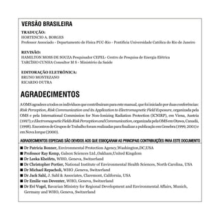 AOMSagradeceatodososindivíduosquecontribuíramparaestemanual,quefoiiniciadoporduasconferências:
Risk Perception, Risk Communication and its Application to Electromagnetic Field Exposure, organizada pela
OMS e pela International Commission for Non-Ionizing Radiation Protection (ICNIRP), em Viena, Austria
(1997);eElectromagneticFieldsRiskPerceptionandCommunication,organizadapelaOMSemOtawa,Canadá,
(1998).EncontrosdeGruposdeTrabalhoforamrealizadasparafinalizarapublicaçãoemGenebra(1999,2001)e
emNovaIorque(2000).
+ Dr Patricia Bonner, Environmental Protection Agency,Washington,DC,USA
+ Professor Ray Kemp, Galson Sciences Ltd.,Oakham,United Kingdom
+ Dr Leeka Kheifets, WHO, Geneva, Switzerland
+ Dr Christopher Portier, National Institute of Environmental Health Sciences, North Carolina, USA
+ Dr Michael Repacholi, WHO ,Geneva, Switzerland
+ Dr Jack Sahl, J. Sahl & Associates, Claremont, California, USA
+ Dr Emilie van Deventer, WHO, Geneva, Switzerland
+ Dr Evi Vogel, Bavarian Ministry for Regional Development and Environmental Affairs, Munich,
Germany and WHO, Geneva, Switzerland
+ Dr Patricia Bonner,
+ Professor Ray Kemp,
+ Dr Leeka Kheifets,
+ Dr Christopher Portier,
+ Dr Michael Repacholi,
+ Dr Jack Sahl,
+ Dr Emilie van Deventer,
+ Dr Evi Vogel,
AGRADECIMENTOS ESPECIAIS SÃO DEVIDOS AOS QUE ESBOÇARAM AS PRINCIPAIS CONTRIBUIÇÕES PARA ESTE DOCUMENTOAGRADECIMENTOS ESPECIAIS SÃO DEVIDOS AOS QUE ESBOÇARAM AS PRINCIPAIS CONTRIBUIÇÕES PARA ESTE DOCUMENTO
VERSÃO BRASILEIRA
AGRADECIMENTOS
TRADUÇÃO:
HORTENCIO A. BORGES
Professor Associado - Departamento de Física PUC-Rio - Pontifícia Universidade Católica do Rio de Janeiro
REVISÃO:
HAMILTON MOSS DE SOUZA Pesquisador CEPEL- Centro de Pesquisa de Energia Elétrica
TARCÍSIO CUNHA Consultor M S - Ministério da Saúde
EDITORAÇÃO ELETRÔNICA:
BRUNO MONTEZANO
RICARDO DUTRA
 