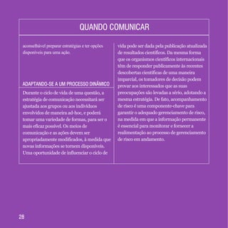 2828
QUANDO COMUNICARQUANDO COMUNICAR
aconselhável preparar estratégias e ter opções
disponíveis para uma ação.
Durante o ciclo de vida de uma questão, a
estratégia de comunicação necessitará ser
ajustada aos grupos ou aos indivíduos
envolvidos de maneira ad-hoc, e poderá
tomar uma variedade de formas, para ser o
mais eficaz possível. Os meios de
comunicação e as ações devem ser
apropriadamente modificados, à medida que
novas informações se tornem disponíveis.
Uma oportunidade de influenciar o ciclo de
vida pode ser dada pela publicação atualizada
de resultados científicos. Da mesma forma
que os organismos científicos internacionais
têm de responder publicamente às recentes
descobertas científicas de uma maneira
imparcial, os tomadores de decisão podem
provar aos interessados que as suas
preocupações são levadas a sério, adotando a
mesma estratégia. De fato, acompanhamento
de risco é uma componente-chave para
garantir o adequado gerenciamento de risco,
na medida em que a informação permanente
é essencial para monitorar e fornecer a
realimentação ao processo de gerenciamento
de risco em andamento.
ADAPTANDO-SE A UM PROCESSO DINÂMICOADAPTANDO-SE A UM PROCESSO DINÂMICO
 