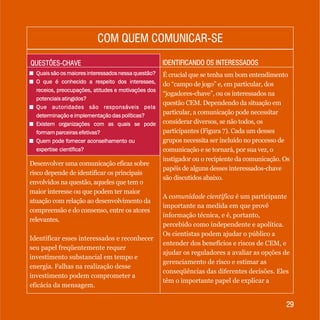 2929
IDENTIFICANDO OS INTERESSADOSIDENTIFICANDO OS INTERESSADOSQUESTÕES-CHAVEQUESTÕES-CHAVE
+ Quais são os maiores interessados nessa questão?
+ O que é conhecido a respeito dos interesses,
receios, preocupações, atitudes e motivações dos
potenciais atingidos?
+ Que autoridades são responsáveis pela
determinação e implementação das políticas?
+ Existem organizações com as quais se pode
formam parceiras efetivas?
+ Quem pode fornecer aconselhamento ou
expertise científica?
+ Quais são os maiores interessados nessa questão?
+ O que é conhecido a respeito dos interesses,
receios, preocupações, atitudes e motivações dos
potenciais atingidos?
+ Que autoridades são responsáveis pela
determinação e implementação das políticas?
+ Existem organizações com as quais se pode
formam parceiras efetivas?
+ Quem pode fornecer aconselhamento ou
expertise científica?
Desenvolver uma comunicação eficaz sobre
risco depende de identificar os principais
envolvidos na questão, aqueles que tem o
maior interesse ou que podem ter maior
atuação com relação ao desenvolvimento da
compreensão e do consenso, entre os atores
relevantes.
Identificar esses interessados e reconhecer
seu papel freqüentemente requer
investimento substancial em tempo e
energia. Falhas na realização desse
investimento podem comprometer a
eficácia da mensagem.
É crucial que se tenha um bom entendimento
do “campo de jogo” e, em particular, dos
“jogadores-chave”, ou os interessados na
questão CEM. Dependendo da situação em
particular, a comunicação pode necessitar
considerar diversos, se não todos, os
participantes (Figura 7). Cada um desses
grupos necessita ser incluído no processo de
comunicação e se tornará, por sua vez, o
instigador ou o recipiente da comunicação. Os
papéis de alguns desses interessados-chave
são discutidos abaixo.
A comunidade científica é um participante
importante na medida em que provê
informação técnica, e é, portanto,
percebido como independente e apolítica.
Os cientistas podem ajudar o público a
entender dos benefícios e riscos de CEM, e
ajudar os reguladores a avaliar as opções de
gerenciamento de risco e estimar as
conseqüências das diferentes decisões. Eles
têm o importante papel de explicar a
COM QUEM COMUNICAR-SECOM QUEM COMUNICAR-SE
 