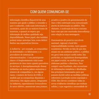 3131
COM QUEM COMUNICAR-SECOM QUEM COMUNICAR-SE
informação científica disponível de uma
maneira que ajude o público a entender o
que é conhecido, onde mais informação é
necessária, quais são as maiores fontes de
incerteza, e quando se espera que
informação de melhor qualidade seja
disponibilizada. Nesse papel, eles também
podem tentar antecipar bem como definir
limites nas expectativas futuras.
A indústria - por exemplo, as companhias
de eletricidade e os fabricantes e os
provedores de sistemas de
telecomunicações - é um participante-
chave e é freqüentemente vista como
produtora de risco tanto quanto provedora
de serviços. A desregulamentação dessas
indústrias em muitos países aumentou o
número de companhias (e, em alguns
casos, o numero de fontes de CEM, à
medida que as companhias disputam a
cobertura). Em alguns países, integrantes
da indústria, especialmente fornecedores
do setor elétrico, assumiram uma postura
proativa e positiva do gerenciamento de
risco e têm enfatizado uma comunicação
aberta da informação ao público. Não
obstante, a motivação do lucro costuma
fazer com que este mantenha desconfiança
com relação às suas mensagens.
Funcionários de governo nos níveis
nacional, regional e local têm
responsabilidades sociais, tanto quanto
econômicas. Devido ao fato de que eles
atuam em um ambiente político, o público
em geral nem sempre confia neles. Em
particular, os reguladores desempenham
um papel crucial, na medida em que
elaboram padrões e diretrizes. Para
cumprir essa finalidade, eles necessitam
de informações completas e detalhadas
dos principais interessados para que
possam decidir sobre as medidas políticas
referentes à proteção contra exposição a
CEM. Eles devem considerar todas as
novas evidências científicas que tenham
solidez, o que sugeriria a necessidade de
 