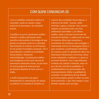 3232
rever as medidas existentes relativas à
exposição, sendo ao mesmo tempo
sensíveis às demandas e às restrições
sociais.
O público em geral, atualmente melhor
educado e melhor informado sobre
questões relacionadas à tecnologia do que
jamais no passado, pode ser o principal
determinante do sucesso ou do fracasso
de um projeto tecnológico proposto. Isto é
especialmente verdade em sociedades
democráticas e altamente
industrializadas. O sentimento público
com freqüência se faz ouvir através de
associações altamente ativas, ou por meio
de outros grupos de interesse que
geralmente dispõem de bom acesso à
mídia.
A mídia desempenha um papel
fundamental na comunicação de massa,
na política e na tomada de decisões na
maioria das sociedades democráticas. A
cobertura da mídia - jornais, rádio,
televisão e agora a Internet tem enorme
impacto na maneira como um risco
ambiental é percebido e, em última
análise, sobre o sucesso do processo de
tomada de decisões. A mídia pode ser uma
ferramenta eficaz para aumentar a
consciência do problema, para propagar a
informação através de mensagens claras, e
para aumentar a participação individual.
No entanto, pode ser igualmente eficaz em
disseminar informações incorretas, dessa
forma reduzindo a confiança e o apoio ao
processo decisório. Isto é especialmente
verdade com relação à Internet, uma vez
que não há controle de qualidade. O
profissionalismo da apresentação não
necessariamente reflete a qualidade do
conteúdo. Os indivíduos devem decidir
por conta própria quando confiar em uma
fonte particular, o que nem sempre é uma
decisão simples para um leigo.
COM QUEM COMUNICAR-SECOM QUEM COMUNICAR-SE
 