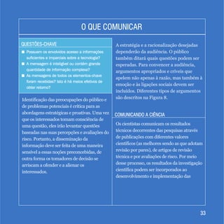 3333
QUESTÕES-CHAVEQUESTÕES-CHAVE
COMUNICANDO A CIÊNCIACOMUNICANDO A CIÊNCIA
O QUE COMUNICARO QUE COMUNICAR
+
+
+
Possuem os envolvidos acesso a informações
suficientes e imparciais sobre a tecnologia?
A mensagem é inteligível ou contém grande
quantidade de informação complexa?
As mensagens de todos os elementos-chave
foram recebidas? Isto é há meios efetivos de
obter retorno?
Possuem os envolvidos acesso a informações
suficientes e imparciais sobre a tecnologia?
A mensagem é inteligível ou contém grande
quantidade de informação complexa?
As mensagens de todos os elementos-chave
foram recebidas? Isto é há meios efetivos de
obter retorno?
Identificação das preocupações do público e
de problemas potenciais é crítica para as
abordagens estratégicas e proativas. Uma vez
que os interessados tomam consciência de
uma questão, eles irão levantar questões
baseadas nas suas percepções e avaliações do
risco. Portanto, a disseminação da
informação deve ser feita de uma maneira
sensível a essas noções preconcebidas, de
outra forma os tomadores de decisão se
arriscam a ofender e a alienar os
interessados.
A estratégia e a racionalização desejadas
dependerão da audiência. O público
também ditará quais questões podem ser
esperadas. Para convencer a audiência,
argumentos apropriados e críveis que
apelem não apenas à razão, mas também à
emoção e às ligações sociais devem ser
incluídos. Diferentes tipos de argumentos
são descritos na Figura 8.
Os cientistas comunicam os resultados
técnicos decorrentes das pesquisas através
de publicações com diferentes valores
científicos (as melhores sendo as que adotam
revisão por pares), de artigos de revisão
técnica e por avaliações de risco. Por meio
desse processo, os resultados da investigação
científica podem ser incorporados ao
desenvolvimento e implementação das
 