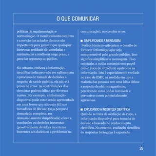 3535
O QUE COMUNICARO QUE COMUNICAR
políticas de regulamentação e
normatização. O monitoramento contínuo
e a revisão dos achados técnicos são
importantes para garantir que quaisquer
incertezas residuais são abordadas e
minimizadas a médio ou longo prazo, e
para dar segurança ao público.
No entanto, embora a informação
científica tenha provado ser valiosa para
o processo de tomada de decisões a
respeito de saúde pública, ela não é à
prova de erros. As contribuições dos
cientistas podem falhar por diversas
razões. Por exemplo, a informação
disponível pode estar sendo apresentada
em uma forma que não seja útil aos
tomadores de decisão (seja porque é
demasiado complexa, ou
demasiadamente simplificada) e leve a
conclusões ou decisões incorretas
(possivelmente devido a incertezas
inerentes aos dados ou a problemas na
comunicação), ou contém erros.
+ SIMPLIFICANDO A MENSAGEM
Peritos técnicos enfrentam o desafio de
fornecer informação que seja
compreensível pelo grande público. Isso
significa simplificar a mensagem. Caso
contrário, a mídia assumirá esse papel
com o risco de introduzir equívocos na
informação. Isto é especialmente verdade
no caso de EMF, na medida em que a
maioria das pessoas tem uma idéia difusa
a respeito de eletromagnetismo,
percebendo estas ondas invisíveis e
pervasivas como potencialmente
agressivas.
+ EXPLICANDO A INCERTEZA CIENTÍFICA
Quando se trata de avaliação de risco, a
informação disponível para tomada de
decisão é baseada no conhecimento
científico. No entanto, avaliação científica
de respostas biológicas à exposição
+ SIMPLIFICANDO A MENSAGEM
+ EXPLICANDO A INCERTEZA CIENTÍFICA
 