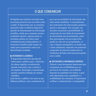 3737
O QUE COMUNICARO QUE COMUNICAR
divulgados que tenham mostrado uma
associação possível com um efeito sobre
a saúde. É importante que os cientistas
apresente toda a evidência disponível
quando da disseminação da informação
científica, ainda que a pesquisa mostre
resultados opostos. Apenas assim os
cientistas podem ser vistos como
verdadeiramente independentes. O
raciocínio científico pode sempre ser
usado para argumentar contra um
determinado resultado.
+ ENTENDENDO A AUDIÊNCIA
É importante discernir que tipo de
informação o público quer e enfrentar
de cabeça erguida, reconhecendo
quando necessário, que a ciência é
incompleta. Restringir a comunicação
àquelas questões dotadas de certeza
científica,
pode deixar o público e às vezes os que
definem políticas, com o sentimento de
+ ENTENDENDO A AUDIÊNCIA
que suas necessidades de informação não
estão sendo satisfeitas. O entendimento
das motivações dos interessados ajudará a
ajustar a mensagem. Por exemplo, um
morador encarando a possibilidade da
construção de uma linha de transmissão
de eletricidade nas proximidades, pode
ficar preocupado com ma imprevista
queda no valor de sua propriedade, ou
com o impacto paisagístico, ou ainda com
o dano ambiental, enquanto um potencial
comprador de imóveis residenciais na
vizinhança da linha está mais preocupado
com a saúde.
+ DISTORCENDO A INFORMAÇÃO CIENTÍFICA
Ciência é uma ferramenta importante que
conquistou sua credibilidade por ser
previsível. No entanto, sua utilidade
depende da qualidade dos dados, a qual
está relacionada com a qualidade e a
credibilidade dos cientistas. É importante
verificar o conhecimento e a integridade
+ DISTORCENDO A INFORMAÇÃO CIENTÍFICA
 