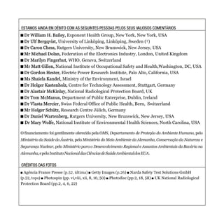 ESTAMOS AINDA EM DÉBITO COM AS SEGUINTES PESSOAS PELOS SEUS VALIOSOS COMENTÁRIOSESTAMOS AINDA EM DÉBITO COM AS SEGUINTES PESSOAS PELOS SEUS VALIOSOS COMENTÁRIOS
CRÉDITOS DAS FOTOSCRÉDITOS DAS FOTOS
+ Dr William H. Bailey, Exponent Health Group, New York, New York, USA
+ Dr Ulf Bergqvist, University of Linköping, Linköping, Sweden (†)
+ Dr Caron Chess, Rutgers University, New Brunswick, New Jersey, USA
+ Mr Michael Dolan, Federation of the Electronics Industry, London, United Kingdom
+ Dr Marilyn Fingerhut, WHO, Geneva, Switzerland
+ Mr Matt Gillen, National Institute of Occupational Safety and Health,Washington, DC, USA
+ Dr Gordon Hester, Electric Power Research Institute, Palo Alto, California, USA
+ Ms Shaiela Kandel, Ministry of the Environment, Israel
+ Dr Holger Kastenholz, Centre for Technology Assessment, Stuttgart, Germany
+ Dr Alastair McKinlay, National Radiological Protection Board, UK
+ Dr Tom McManus, Department of Public Enterprise, Dublin, Ireland
+ Dr Vlasta Mercier, Swiss Federal Office of Public Health, Bern, Switzerland
+ Mr Holger Schütz, Research Centre Jülich, Germany
+ Dr Daniel Wartenberg, Rutgers University, New Brunswick, New Jersey, USA
+ Dr Mary Wolfe, National Institute of Environmental Health Sciences, North Carolina, USA
+ Dr William H. Bailey,
+ Dr Ulf Bergqvist,
+ Dr Caron Chess,
+ Mr Michael Dolan,
+ Dr Marilyn Fingerhut,
+ Mr Matt Gillen,
+ Dr Gordon Hester,
+ Ms Shaiela Kandel,
+ Dr Holger Kastenholz,
+ Dr Alastair McKinlay,
+ Dr Tom McManus,
+ Dr Vlasta Mercier,
+ Mr Holger Schütz,
+ Dr Daniel Wartenberg,
+ Dr Mary Wolfe,
O financiamento foi gentilmente oferecido pela OMS, Departamento de Proteção do Ambiente Humano, pelo
Ministério da Saúde da Áustria, pelo Ministério do Meio Ambiente da Alemanha, Conservação da Natureza e
Segurança Nuclear, pelo Ministério para o Desenvolvimento Regional e Assuntos Ambientais da Bavária na
Alemanha,epeloInstitutoNacionaldasCiênciasdeSaúdeAmbientaldosEUA.
. Agência France Presse ( ) . Getty Images ( ) . Narda Safety Test Solutions GmbH
( ) . Photospin (pp. vi,viii, xii, 8, 10, 50) . Photodisc (pp.2, 18, 58) . UK National Radiological
Protection Board (pp.2, 4, 6, 22)
p.52, última p.26
p.52, topo
 