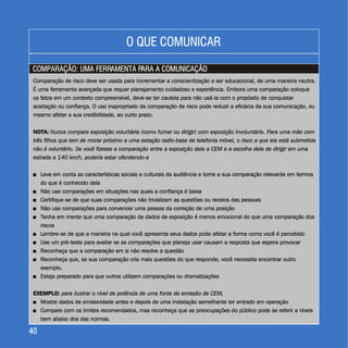 COMPARAÇÃO: UMA FERRAMENTA PARA A COMUNICAÇÃOCOMPARAÇÃO: UMA FERRAMENTA PARA A COMUNICAÇÃO
4040
Comparação de risco deve ser usada para incrementar a conscientização e ser educacional, de uma maneira neutra.
É uma ferramenta avançada que requer planejamento cuidadoso e experiência. Embora uma comparação coloque
os fatos em um contexto compreensível, deve-se ter cautela para não usá-la com o propósito de conquistar
aceitação ou confiança. O uso inapropriado da comparação de risco pode reduzir a eficácia da sua comunicação, ou
mesmo afetar a sua credibilidade, ao curto prazo.
NOTA: Nunca compare exposição voluntária (como fumar ou dirigir) com exposição involuntária. Para uma mãe com
três filhos que tem de morar próximo a uma estação radio-base de telefonia móvel, o risco a que ela está submetida
não é voluntário. Se você fizesse a comparação entre a exposição dela a CEM e a escolha dela de dirigir em uma
estrada a 140 km/h, poderia estar ofendendo-a
+ Leve em conta as características sociais e culturais da audiência e torne a sua comparação relevante em termos
do que é conhecido dela
+ Não use comparações em situações nas quais a confiança é baixa
+ Certifique-se de que suas comparações não trivializam as questões ou receios das pessoas
+ Não use comparações para convencer uma pessoa da correção de uma posição
+ Tenha em mente que uma comparação de dados de exposição é menos emocional do que uma comparação dos
riscos
+ Lembre-se de que a maneira na qual você apresenta seus dados pode afetar a forma como você é percebido
+ Use um pré-teste para avaliar se as comparações que planeja usar causam a resposta que espera provocar
+ Reconheça que a comparação em si não resolve a questão
+ Reconheça que, se sua comparação cria mais questões do que responde, você necessita encontrar outro
exemplo.
+ Esteja preparado para que outros utilizem comparações ou dramatizações
EXEMPLO: para ilustrar o nível de potência de uma fonte de emissão de CEM,
+ Mostre dados de emissividade antes e depois de uma instalação semelhante ter entrado em operação
+ Compare com os limites recomendados, mas reconheça que as preocupações do público pode se referir a níveis
bem abaixo dos das normas.
Comparação de risco deve ser usada para incrementar a conscientização e ser educacional, de uma maneira neutra.
É uma ferramenta avançada que requer planejamento cuidadoso e experiência. Embora uma comparação coloque
os fatos em um contexto compreensível, deve-se ter cautela para não usá-la com o propósito de conquistar
aceitação ou confiança. O uso inapropriado da comparação de risco pode reduzir a eficácia da sua comunicação, ou
mesmo afetar a sua credibilidade, ao curto prazo.
Leve em conta as características sociais e culturais da audiência e torne a sua comparação relevante em termos
do que é conhecido dela
Não use comparações em situações nas quais a confiança é baixa
Certifique-se de que suas comparações não trivializam as questões ou receios das pessoas
Não use comparações para convencer uma pessoa da correção de uma posição
Tenha em mente que uma comparação de dados de exposição é menos emocional do que uma comparação dos
riscos
Lembre-se de que a maneira na qual você apresenta seus dados pode afetar a forma como você é percebido
Use um pré-teste para avaliar se as comparações que planeja usar causam a resposta que espera provocar
Reconheça que a comparação em si não resolve a questão
Reconheça que, se sua comparação cria mais questões do que responde, você necessita encontrar outro
exemplo.
Esteja preparado para que outros utilizem comparações ou dramatizações
Mostre dados de emissividade antes e depois de uma instalação semelhante ter entrado em operação
Compare com os limites recomendados, mas reconheça que as preocupações do público pode se referir a níveis
bem abaixo dos das normas
NOTA: Nunca compare exposição voluntária (como fumar ou dirigir) com exposição involuntária. Para uma mãe com
três filhos que tem de morar próximo a uma estação radio-base de telefonia móvel, o risco a que ela está submetida
não é voluntário. Se você fizesse a comparação entre a exposição dela a CEM e a escolha dela de dirigir em uma
estrada a 140 km/h, poderia estar ofendendo-a
EXEMPLO: para ilustrar o nível de potência de uma fonte de emissão de CEM,
.
+
+
+
+
+
+
+
+
+
+
+
+
O QUE COMUNICARO QUE COMUNICAR
 