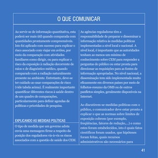EXPLICANDO AS MEDIDAS POLÍTICASEXPLICANDO AS MEDIDAS POLÍTICAS
4141
O QUE COMUNICARO QUE COMUNICAR
Ao servir-se de informação quantitativa, esta
poderá ser mais útil quando comparada com
quantidades prontamente compreensíveis.
Isto foi aplicado com sucesso para explicar o
risco associado com viajar em aviões, por
meio da comparação com atividades
familiares como dirigir, ou para explicar o
risco da exposição à radiação decorrente de
raios-x de diagnóstico médico, quando
comparado com a radiação naturalmente
presente no ambiente. Entretanto, deve-se
ter cuidado ao usar comparações de risco
(vide tabela acima). É realmente importante
quantificar diferentes riscos à saúde dentro
de um quadro de comparações,
particularmente para definir agendas de
políticas e prioridades de pesquisa.
O tipo de medida que um governo adota
envia uma mensagem firme a respeito da
posição dos reguladores vis-à-vis os riscos
associados com a questão de saúde dos CEM.
As agências reguladoras têm a
responsabilidade de preparar e disseminar a
informação relativa às medidas políticas
implementadas a nível local e nacional. A
nível local, é importante que as autoridades
tenham ao menos um mínimo de
conhecimento sobre CEM para responder a
perguntas do público ou estar pronta para
direcionar as requisições para as fontes de
informação apropriadas. No nível nacional, a
disseminação tem sido implementada muito
eficazmente em diversos países por meio de
folhetos-resumo da OMS ou de outros
panfletos simples, geralmente disponíveis na
Internet.
Ao discutirem-se medidas políticas com o
público, o comunicador deve estar pronto a
explicar o que as normas sobre limites de
exposição cobrem (por exemplo,
freqüências, fatores de redução,...) e como
estes foram estabelecidos, isto é quais fatos
científicos foram usados, que hipóteses
foram feitas, quais recursos
administrativos são necessários para
 
