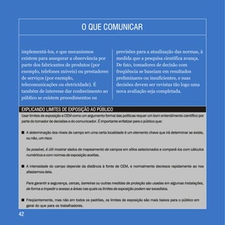 4242
EXPLICANDO LIMITES DE EXPOSIÇÃO AO PÚBLICOEXPLICANDO LIMITES DE EXPOSIÇÃO AO PÚBLICO
O QUE COMUNICARO QUE COMUNICAR
implementá-los, e que mecanismos
existem para assegurar a observância por
parte dos fabricantes de produtos (por
exemplo, telefones móveis) ou prestadores
de serviços (por exemplo,
telecomunicações ou eletricidade). É
também de interesse dar conhecimento ao
público se existem procedimentos ou
previsões para a atualização das normas, à
medida que a pesquisa científica avança.
De fato, tomadores de decisão com
freqüência se baseiam em resultados
preliminares ou insuficientes, e suas
decisões devem ser revistas tão logo uma
nova avaliação seja completada.
Usar limites de exposição a CEM como um argumento formal das políticas requer um bom entendimento científico por
parte do tomador de decisões e do comunicador. É importante enfatizar para o público que:
+ A determinação dos níveis de campo em uma certa localidade é um elemento chave que irá determinar se existe,
ou não, um risco
Se possível, é útil mostrar dados de mapeamento de campos em sítios selecionados e compará-los com cálculos
numéricos e com normas de exposição aceitas.
+ A intensidade do campo depende da distância à fonte de CEM, e normalmente decresce rapidamente ao nos
afastarmos dela.
Para garantir a segurança, cercas, barreiras ou outras medidas de proteção são usadas em algumas instalações,
de forma a impedir o acesso a áreas nas quais os limites de exposição podem ser excedidos.
+ Freqüentemente, mas não em todos os padrões, os limites de exposição são mais baixos para o público em
geral do que para os trabalhadores.
Usar limites de exposição a CEM como um argumento formal das políticas requer um bom entendimento científico por
parte do tomador de decisões e do comunicador. É importante enfatizar para o público que:
A determinação dos níveis de campo em uma certa localidade é um elemento chave que irá determinar se existe,
ou não, um risco
A intensidade do campo depende da distância à fonte de CEM, e normalmente decresce rapidamente ao nos
afastarmos dela.
Freqüentemente, mas não em todos os padrões, os limites de exposição são mais baixos para o público em
geral do que para os trabalhadores.
+
+
+
Se possível, é útil mostrar dados de mapeamento de campos em sítios selecionados e compará-los com cálculos
numéricos e com normas de exposição aceitas.
Para garantir a segurança, cercas, barreiras ou outras medidas de proteção são usadas em algumas instalações,
de forma a impedir o acesso a áreas nas quais os limites de exposição podem ser excedidos.
 