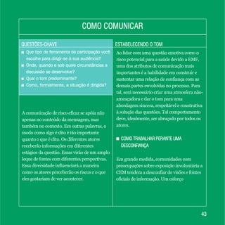 QUESTÕES-CHAVEQUESTÕES-CHAVE ESTABELECENDO O TOMESTABELECENDO O TOM
COMO COMUNICARCOMO COMUNICAR
4343
+ Que tipo de ferramenta de participação você
escolhe para dirigir-se à sua audiência?
+ Onde, quando e sob quais circunstâncias a
discussão se desenvolve?
+ Qual o tom predominante?
+ Como, formalmente, a situação é dirigida?
+ Que tipo de ferramenta de participação você
escolhe para dirigir-se à sua audiência?
+ Onde, quando e sob quais circunstâncias a
discussão se desenvolve?
+ Qual o tom predominante?
+ Como, formalmente, a situação é dirigida?
A comunicação de risco eficaz se apóia não
apenas no conteúdo da mensagem, mas
também no contexto. Em outras palavras, o
modo como algo é dito é tão importante
quanto o que é dito. Os diferentes atores
receberão informações em diferentes
estágios da questão. Essas virão de um amplo
leque de fontes com diferentes perspectivas.
Essa diversidade influenciará a maneira
como os atores perceberão os riscos e o que
eles gostariam de ver acontecer.
Ao lidar com uma questão emotiva como o
risco potencial para a saúde devido a EMF,
uma dos atributos de comunicação mais
importantes é a habilidade em construir e
sustentar uma relação de confiança com as
demais partes envolvidas no processo. Para
tal, será necessário criar uma atmosfera não-
ameaçadora e dar o tom para uma
abordagem sincera, respeitável e construtiva
à solução das questões. Tal comportamento
deve, idealmente, ser abraçado por todos os
atores.
+ COMO TRABALHAR PERANTE UMA
DESCONFIANÇA
Em grande medida, comunidades com
preocupações sobre exposição involuntária a
CEM tendem a desconfiar de visões e fontes
oficiais de informação. Um esforço
COMO TRABALHAR PERANTE UMA
DESCONFIANÇA
 