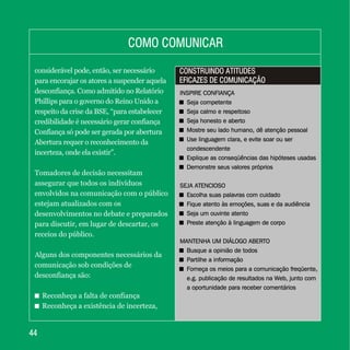 4444
considerável pode, então, ser necessário
para encorajar os atores a suspender aquela
desconfiança. Como admitido no Relatório
Phillips para o governo do Reino Unido a
respeito da crise da BSE, “para estabelecer
credibilidade é necessário gerar confiança
Confiança só pode ser gerada por abertura
Abertura requer o reconhecimento da
incerteza, onde ela existir”.
Tomadores de decisão necessitam
assegurar que todos os indivíduos
envolvidos na comunicação com o público
estejam atualizados com os
desenvolvimentos no debate e preparados
para discutir, em lugar de descartar, os
receios do público.
Alguns dos componentes necessários da
comunicação sob condições de
desconfiança são:
+ Reconheça a falta de confiança
+ Reconheça a existência de incerteza,
COMO COMUNICARCOMO COMUNICAR
CONSTRUINDO ATITUDES
EFICAZES DE COMUNICAÇÃO
CONSTRUINDO ATITUDES
EFICAZES DE COMUNICAÇÃO
INSPIRE CONFIANÇA
+ Seja competente
+ Seja calmo e respeitoso
+ Seja honesto e aberto
+ Mostre seu lado humano, dê atenção pessoal
+ Use linguagem clara, e evite soar ou ser
condescendente
+ Explique as conseqüências das hipóteses usadas
+ Demonstre seus valores próprios
SEJA ATENCIOSO
+ Escolha suas palavras com cuidado
+ Fique atento às emoções, suas e da audiência
+ Seja um ouvinte atento
+ Preste atenção à linguagem de corpo
MANTENHA UM DIÁLOGO ABERTO
+ Busque a opinião de todos
+ Partilhe a informação
+ Forneça os meios para a comunicação freqüente,
e.g. publicação de resultados na Web, junto com
a oportunidade para receber comentários
INSPIRE CONFIANÇA
Seja competente
Seja calmo e respeitoso
Seja honesto e aberto
Mostre seu lado humano, dê atenção pessoal
Use linguagem clara, e evite soar ou ser
condescendente
Explique as conseqüências das hipóteses usadas
Demonstre seus valores próprios
SEJA ATENCIOSO
Escolha suas palavras com cuidado
Fique atento às emoções, suas e da audiência
Seja um ouvinte atento
Preste atenção à linguagem de corpo
MANTENHA UM DIÁLOGO ABERTO
Busque a opinião de todos
Partilhe a informação
Forneça os meios para a comunicação freqüente,
e.g. publicação de resultados na Web, junto com
a oportunidade para receber comentários
+
+
+
+
+
+
+
+
+
+
+
+
+
+
 