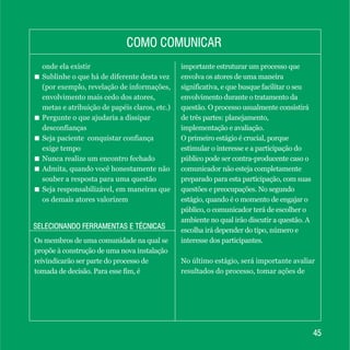 4545
SELECIONANDO FERRAMENTAS E TÉCNICASSELECIONANDO FERRAMENTAS E TÉCNICAS
onde ela existir
+ Sublinhe o que há de diferente desta vez
(por exemplo, revelação de informações,
envolvimento mais cedo dos atores,
metas e atribuição de papéis claros, etc.)
+ Pergunte o que ajudaria a dissipar
desconfianças
+ Seja paciente conquistar confiança
exige tempo
+ Nunca realize um encontro fechado
+ Admita, quando você honestamente não
souber a resposta para uma questão
+ Seja responsabilizável, em maneiras que
os demais atores valorizem
COMO COMUNICARCOMO COMUNICAR
Os membros de uma comunidade na qual se
propõe à construção de uma nova instalação
reivindicarão ser parte do processo de
tomada de decisão. Para esse fim, é
importante estruturar um processo que
envolva os atores de uma maneira
significativa, e que busque facilitar o seu
envolvimento durante o tratamento da
questão. O processo usualmente consistirá
de três partes: planejamento,
implementação e avaliação.
O primeiro estágio é crucial, porque
estimular o interesse e a participação do
público pode ser contra-producente caso o
comunicador não esteja completamente
preparado para esta participação, com suas
questões e preocupações. No segundo
estágio, quando é o momento de engajar o
público, o comunicador terá de escolher o
ambiente no qual irão discutir a questão. A
escolha irá depender do tipo, número e
interesse dos participantes.
No último estágio, será importante avaliar
resultados do processo, tomar ações de
 