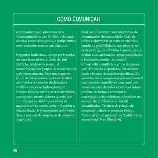 4646
COMO COMUNICARCOMO COMUNICAR
acompanhamento, providenciar a
documentação do que foi dito, e de quais
acordos foram alcançados, e compartilhar
esses sumários com os participantes.
Perguntas individuais devem ser tratadas
em uma base ad-hoc através de, por
exemplo, telefone ou e-mail. A
comunicação com grupos de atores requer
mais planejamento. Para um pequeno
grupo de interessados, pode ser factível
envolvê-los em sessões destinadas a
modificar aspectos indesejáveis do
projeto. Deve-se encorajar a criatividade,
mas sempre manter clareza quanto aos
limites para as mudanças e como as
sugestões serão usadas para influenciar a
decisão final. Os proponentes terão visão
clara a respeito da amplitude de manobra
disponível.
Pode ser útil contar com integrantes de
organizações da comunidade local, de
forma a aproveitar as redes existentes e
ampliar a credibilidade, mas deve-se ter
certeza de que o indivíduo é qualificado, e
definir suas atribuições, responsabilidades
e limitações, desde o começo. É
importante identificar o grupo de atores
que representa a oposição e determinar
quais são suas demandas específicas. Em
questões mais complexas pode ser possível
usar comitês consultivos para construir
consenso para decisões específicas sobre o
projeto, de forma a encorajar a
negociação, criar estrutura, e focalizar na
solução de problemas que forem
identificados. Técnicas de criação de
consenso incluem o processo Delphi,
“nominal group process”, ou “public value
assessment” (ver Glossário).
 