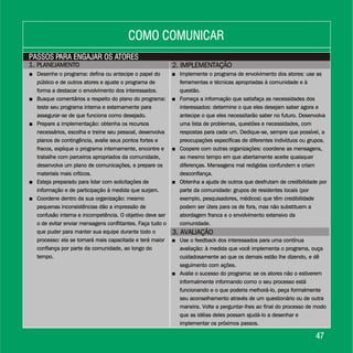 1. PLANEJAMENTO1. PLANEJAMENTO
3. AVALIAÇÃO3. AVALIAÇÃO
2. IMPLEMENTAÇÃO2. IMPLEMENTAÇÃO
4747
PASSOS PARA ENGAJAR OS ATORESPASSOS PARA ENGAJAR OS ATORES
COMO COMUNICARCOMO COMUNICAR
+ Desenhe o programa: defina ou antecipe o papel do
público e de outros atores e ajuste o programa de
forma a destacar o envolvimento dos interessados.
+ Busque comentários a respeito do plano do programa:
teste seu programa interna e externamente para
assegurar-se de que funciona como desejado.
+ Prepare a implementação: obtenha os recursos
necessários, escolha e treine seu pessoal, desenvolva
planos de contingência, avalie seus pontos fortes e
fracos, explique o programa internamente, encontre e
trabalhe com parceiros apropriados da comunidade,
desenvolva um plano de comunicações, e prepare os
materiais mais críticos.
+ Esteja preparado para lidar com solicitações de
informação e de participação à medida que surjam.
+ Coordene dentro da sua organização: mesmo
pequenas inconsistências dão a impressão de
confusão interna e incompetência. O objetivo deve ser
o de evitar enviar mensagens conflitantes. Faça tudo o
que puder para manter sua equipe durante todo o
processo: ela se tornará mais capacitada e terá maior
confiança por parte da comunidade, ao longo do
tempo.
Desenhe o programa: defina ou antecipe o papel do
público e de outros atores e ajuste o programa de
forma a destacar o envolvimento dos interessados.
Busque comentários a respeito do plano do programa:
teste seu programa interna e externamente para
assegurar-se de que funciona como desejado.
Prepare a implementação: obtenha os recursos
necessários, escolha e treine seu pessoal, desenvolva
planos de contingência, avalie seus pontos fortes e
fracos, explique o programa internamente, encontre e
trabalhe com parceiros apropriados da comunidade,
desenvolva um plano de comunicações, e prepare os
materiais mais críticos.
Esteja preparado para lidar com solicitações de
informação e de participação à medida que surjam.
Coordene dentro da sua organização: mesmo
pequenas inconsistências dão a impressão de
confusão interna e incompetência. O objetivo deve ser
o de evitar enviar mensagens conflitantes. Faça tudo o
que puder para manter sua equipe durante todo o
processo: ela se tornará mais capacitada e terá maior
confiança por parte da comunidade, ao longo do
tempo.
+
+
+
+
+ Implemente o programa de envolvimento dos atores: use as
ferramentas e técnicas apropriadas à comunidade e à
questão.
+ Forneça a informação que satisfaça as necessidades dos
interessados: determine o que eles desejam saber agora e
antecipe o que eles necessitarão saber no futuro. Desenvolva
uma lista de problemas, questões e necessidades, com
respostas para cada um. Dedique-se, sempre que possível, a
preocupações específicas de diferentes indivíduos ou grupos.
+ Coopere com outras organizações: coordene as mensagens,
ao mesmo tempo em que abertamente aceite quaisquer
diferenças. Mensagens mal redigidas confundem e criam
desconfiança.
+ Obtenha a ajuda de outros que desfrutam de credibilidade por
parte da comunidade: grupos de residentes locais (por
exemplo, pesquisadores, médicos) que têm credibilidade
podem ser úteis para os de fora, mas não substituem a
abordagem franca e o envolvimento extensivo da
comunidade.
+ Implemente o programa de envolvimento dos atores: use as
ferramentas e técnicas apropriadas à comunidade e à
questão.
+ Forneça a informação que satisfaça as necessidades dos
interessados: determine o que eles desejam saber agora e
antecipe o que eles necessitarão saber no futuro. Desenvolva
uma lista de problemas, questões e necessidades, com
respostas para cada um. Dedique-se, sempre que possível, a
preocupações específicas de diferentes indivíduos ou grupos.
+ Coopere com outras organizações: coordene as mensagens,
ao mesmo tempo em que abertamente aceite quaisquer
diferenças. Mensagens mal redigidas confundem e criam
desconfiança.
+ Obtenha a ajuda de outros que desfrutam de credibilidade por
parte da comunidade: grupos de residentes locais (por
exemplo, pesquisadores, médicos) que têm credibilidade
podem ser úteis para os de fora, mas não substituem a
abordagem franca e o envolvimento extensivo da
comunidade.
+ Use o feedback dos interessados para uma contínua
avaliação: à medida que você implementa o programa, ouça
cuidadosamente ao que os demais estão lhe dizendo, e dê
seguimento com ações.
+ Avalie o sucesso do programa: se os atores não o estiverem
informalmente informando como o seu processo está
funcionando e o que poderia melhorá-lo, peça formalmente
seu aconselhamento através de um questionário ou de outra
maneira. Volte a perguntar-lhes ao final do processo de modo
que as idéias deles possam ajudá-lo a desenhar e
implementar os próximos passos.
+ Use o feedback dos interessados para uma contínua
avaliação: à medida que você implementa o programa, ouça
cuidadosamente ao que os demais estão lhe dizendo, e dê
seguimento com ações.
+ Avalie o sucesso do programa: se os atores não o estiverem
informalmente informando como o seu processo está
funcionando e o que poderia melhorá-lo, peça formalmente
seu aconselhamento através de um questionário ou de outra
maneira. Volte a perguntar-lhes ao final do processo de modo
que as idéias deles possam ajudá-lo a desenhar e
implementar os próximos passos.
 