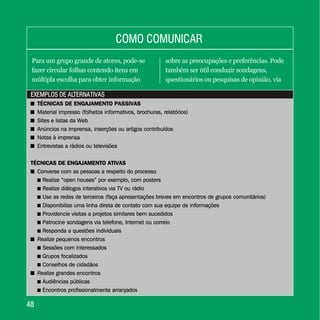 EXEMPLOS DE ALTERNATIVASEXEMPLOS DE ALTERNATIVAS
4848
COMO COMUNICARCOMO COMUNICAR
Para um grupo grande de atores, pode-se
fazer circular folhas contendo itens em
múltipla escolha para obter informação
sobre as preocupações e preferências. Pode
também ser útil conduzir sondagens,
questionários ou pesquisas de opinião, via
+ TÉCNICAS DE ENGAJAMENTO PASSIVAS
+ Material impresso (folhetos informativos, brochuras, relatórios)
+ Sites e listas da Web
+ Anúncios na imprensa, inserções ou artigos contribuídos
+ Notas à imprensa
+ Entrevistas a rádios ou televisões
TÉCNICAS DE ENGAJAMENTO ATIVAS
+ Converse com as pessoas a respeito do processo
. Realize “open houses” por exemplo, com posters
. Realize diálogos interativos via TV ou rádio
. Use as redes de terceiros (faça apresentações breves em encontros de grupos comunitários)
. Disponibilize uma linha direta de contato com sua equipe de informações
. Providencie visitas a projetos similares bem sucedidos
. Patrocine sondagens via telefone, Internet ou correio
. Responda a questões individuais
+ Realize pequenos encontros
. Sessões com interessados
. Grupos focalizados
. Conselhos de cidadãos
+ Realize grandes encontros
. Audiências públicas
. Encontros profissionalmente arranjados
+ TÉCNICAS DE ENGAJAMENTO PASSIVAS
+
+
+
+
+
TÉCNICAS DE ENGAJAMENTO ATIVAS
+
+
+
Material impresso (folhetos informativos, brochuras, relatórios)
Sites e listas da Web
Anúncios na imprensa, inserções ou artigos contribuídos
Notas à imprensa
Entrevistas a rádios ou televisões
Converse com as pessoas a respeito do processo
Realize “open houses” por exemplo, com posters
Realize diálogos interativos via TV ou rádio
Use as redes de terceiros (faça apresentações breves em encontros de grupos comunitários)
Disponibilize uma linha direta de contato com sua equipe de informações
Providencie visitas a projetos similares bem sucedidos
Patrocine sondagens via telefone, Internet ou correio
Responda a questões individuais
Realize pequenos encontros
Sessões com interessados
Grupos focalizados
Conselhos de cidadãos
Realize grandes encontros
Audiências públicas
Encontros profissionalmente arranjados
.
.
.
.
.
.
.
.
.
.
.
.
 