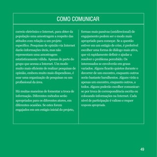 4949
COMO COMUNICARCOMO COMUNICAR
correio eletrônico e Internet, para obter da
população uma amostragem a respeito das
atitudes com relação a um projeto
específico. Pesquisas de opinião via Internet
darão informações úteis, mas não
representam uma amostragem
estatisticamente válida. Apenas de parte do
grupo que acessa a Internet. Um modo
muito mais eficiente de realizar pesquisas de
opinião, embora muito mais dispendioso, é
usar uma organização de pesquisas ou um
profissional da área.
Há muitas maneiras de fomentar a troca de
informação. Diferentes métodos serão
apropriados para os diferentes atores, em
diferentes ocasiões. Se estes forem
engajados em um estágio inicial do projeto,
formas mais passivas (unidirecional) de
engajamento podem ser o modo mais
apropriado para começar. Se a questão
estiver em um estágio de crise, é preferível
escolher uma forma de diálogo mais ativa,
que vá rapidamente definir e ajudar a
resolver o problema percebido. Os
interessados se envolverão em graus
variados. Alguns ficarão quietos durante o
decorrer de um encontro, enquanto outros
serão bastante barulhentos. Alguns virão a
apenas um encontro, enquanto outros, a
todos. Alguns poderão escolher comunicar-
se por troca de correspondência escrita ou
colocando informações na Internet. Cada
nível de participação é valioso e requer
resposta apropriada.
 