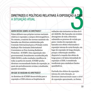 33DIRETRIZES E POLÍTICAS RELATIVAS À EXPOSIÇÃO A CEM
A SITUAÇÃO ATUAL
DIRETRIZES E POLÍTICAS RELATIVAS À EXPOSIÇÃO A CEM
A SITUAÇÃO ATUAL
QUEM DECIDE SOBRE AS DIRETRIZES?QUEM DECIDE SOBRE AS DIRETRIZES?
EM QUE SE BASEIAM AS DIRETRIZES?EM QUE SE BASEIAM AS DIRETRIZES?
5151
Países definem suas próprias normas nacionais
relativas à exposição a campos eletromagnéticos.
No entanto, a maioria das normas nacionais são
baseadas nas diretrizes estabelecidas pela
Comissão Internacional para a Proteção contra
Radiação Não-Ionizante (International
Commission on Non-Ionizing Radiation
Protection - ICNIRP). Esta organização não-
governamental, formalmente reconhecida pela
OMS (WHO), avalia resultados científicos de
todas as partes do mundo. ICNIRP produz
diretrizes recomendando limites de exposição, as
quais são periodicamente revistas e atualizadas
quando necessário.
As diretrizes da ICNIRP desenvolvidas para a
exposição a CEM cobrem as freqüências de
radiações não-ionizantes na faixa de 0
até 300GHz. São baseadas em revisões
abrangentes de toda a literatura
submetida ao processo de revisão por
pares. Limites de exposição são
baseados nos efeitos relacionados à
exposição intensa de curta duração, em
lugar de exposição de longa duração,
porque a informação científica
disponível a respeito dos efeitos de
longo prazo e de baixa intensidade de
exposição a CEM, é considerada
insuficiente para estabelecer limites
quantitativos.
Partindo dos efeitos da exposição
intensa de curta duração, as
diretrizes internacionais usam o nível
de exposição aproximado, ou limiar,
 