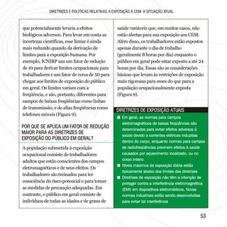 5353
POR QUE SE APLICA UM FATOR DE REDUÇÃO
MAIOR PARA AS DIRETRIZES DE
EXPOSIÇÃO DO PÚBLICO EM GERAL?
POR QUE SE APLICA UM FATOR DE REDUÇÃO
MAIOR PARA AS DIRETRIZES DE
EXPOSIÇÃO DO PÚBLICO EM GERAL?
DIRETRIZES DE EXPOSIÇÃO ATUAISDIRETRIZES DE EXPOSIÇÃO ATUAIS
DIRETRIZES E POLÍTICAS RELATIVAS À EXPOSIÇÃO A CEM: A SITUAÇÃO ATUAL
que potencialmente levaria a efeitos
biológicos adversos. Para levar em conta as
incertezas científicas, esse limiar é ainda
mais reduzido quando da derivação de
limites para a exposição humana. Por
exemplo, ICNIRP usa um fator de redução
de 10 para derivar limites ocupacionais para
trabalhadores e um fator de cerca de 50 para
chegar aos limites de exposição do público
em geral. Os limites variam com a
freqüência, e são, portanto, diferentes para
campos de baixas freqüências como linhas
de transmissão, e de altas freqüências como
telefones móveis (Figura 9).
A população submetida à exposição
ocupacional consiste de trabalhadores
adultos que estão conscientes dos campos
eletromagnéticos e de seus efeitos. Os
trabalhadores são treinados para ter
consciência do risco potencial e para tomar
as medidas de precaução adequadas. Em
contraste, o público em geral consiste de
indivíduos de todas as idades e de graus de
saúde variáveis que, em muitos casos, não
estão alertas para sua exposição aos CEM.
Além disso, os trabalhadores estão expostos
apenas durante o dia de trabalho
(geralmente 8 horas por dia) enquanto o
público em geral pode estar exposto a até 24
horas por dia. Essas são as considerações
básicas que levam às restrições de exposição
mais rigorosas para esses do que para a
população ocupacionalmente exposta
(Figura 9).
+ Em geral, as normas para campos
eletromagnéticos de baixas freqüências são
determinadas para evitar efeitos adversos à
saúde devido a correntes elétricas induzidas
dentro do corpo, enquanto normas para campos
de radiofreqüências previnem efeitos à saúde
causados por aquecimento localizado, ou no
corpo inteiro
+ Níveis máximos de exposição diária estão
tipicamente abaixo dos limites das diretrizes
+ Diretrizes de exposição não têm a intenção de
proteger contra a interferência eletromagnética
(EMI) em dispositivos eletromédicos. Novas
normas industriais estão sendo desenvolvidas
para evitar tal interferência
+ Em geral, as normas para campos
eletromagnéticos de baixas freqüências são
determinadas para evitar efeitos adversos à
saúde devido a correntes elétricas induzidas
dentro do corpo, enquanto normas para campos
de radiofreqüências previnem efeitos à saúde
causados por aquecimento localizado, ou no
corpo inteiro
+ Níveis máximos de exposição diária estão
tipicamente abaixo dos limites das diretrizes
+ Diretrizes de exposição não têm a intenção de
proteger contra a interferência eletromagnética
(EMI) em dispositivos eletromédicos. Novas
normas industriais estão sendo desenvolvidas
para evitar tal interferência
 
