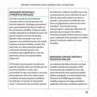 5555
ABORDAGENS PREVENTIVAS E
O PRINCÍPIO DA PRECAUÇÃO
ABORDAGENS PREVENTIVAS E
O PRINCÍPIO DA PRECAUÇÃO
ABORDAGENS COM BASE CIENTÍFICA E
PREVENTIVAS PARA CEM
ABORDAGENS COM BASE CIENTÍFICA E
PREVENTIVAS PARA CEM
DIRETRIZES E POLÍTICAS RELATIVAS À EXPOSIÇÃO A CEM: A SITUAÇÃO ATUAL
Em todo o mundo ha um movimento
crescente, dentro e fora de governos, em
favor da adoção de “abordagens preventivas”
para o gerenciamento de riscos à saúde em
face da incerteza científica. O leque de ações
tomadas depende da severidade do dano e do
grau de incerteza em torno da questão.
Quando o dano associado a um risco é
pequeno e sua ocorrência incerta, faz sentido
tomarem-se poucas medidas, se tanto. Por
outro lado, se o dano potencial é grande e
existe pouca incerteza quanto a sua
ocorrência, ações significativas, como um
banimento, devem ser implementadas
(Figura 10).
O Princípio da precaução é usualmente
aplicado quando existe um elevado grau de
incerteza científica e existe uma
necessidade de agir com relação a um risco
potencialmente sério sem esperar pelos
resultados de mais pesquisas científicas.
Foi definido no Tratado de Maastricht
como “a tomada de ação prudente quando
há suficiente evidência científica (mas não
necessariamente prova absoluta) de que a
falta de ação pode implicar em dano, e
quando a ação pode ser justificada com
base em julgamentos razoáveis de custo-
benefício”. Tem havido muitas
interpretações e aplicações diferentes do
princípio da precaução. Em 2000, a
Comissão Européia definiu diversas regras
para a aplicação deste princípio (ver tabela
abaixo), incluindo análises de custo-
benefício.
As avaliações dos fatores de risco com base
científica advindas da exposição a CEM
formam parte da avaliação de risco e são
parte essencial de uma resposta de política
pública apropriada. As recomendações das
diretrizes da ICNIRP seguem revisões
científicas rigorosas de artigos científicos
publicados relevantes, incluindo aqueles nos
 