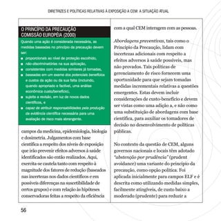 5656
DIRETRIZES E POLÍTICAS RELATIVAS À EXPOSIÇÃO A CEM: A SITUAÇÃO ATUAL
campos da medicina, epidemiologia, biologia
e dosimetria. Julgamentos com base
científica a respeito dos níveis de exposição
que irão prevenir efeitos adversos à saúde
identificados são então realizados. Aqui,
exercita-se cautela tanto com respeito à
magnitude dos fatores de redução (baseados
nas incertezas nos dados científicos e em
possíveis diferenças na suscetibilidade de
certos grupos) e com relação às hipóteses
conservadoras feitas a respeito da eficiência
com a qual CEM interagem com as pessoas.
Abordagens preventivas, tais como o
Princípio da Precaução, lidam com
incertezas adicionais com respeito a
efeitos adversos à saúde possíveis, mas
não provados. Tais políticas de
gerenciamento de risco fornecem uma
oportunidade para que sejam tomadas
medidas incrementais relativas a questões
emergentes. Estas devem incluir
considerações de custo-benefício e devem
ser vistas como uma adição a, e não como
uma substituição de abordagens com base
científica, para auxiliar os tomadores de
decisão no desenvolvimento de políticas
públicas.
No contexto da questão de CEM, alguns
governos nacionais e locais têm adotado
“abstenção por prudência” (prudent
avoidance) uma variante do princípio da
precaução, como opção política. Foi
aplicada inicialmente para campos ELF e é
descrita como utilizando medidas simples,
facilmente atingíveis, de custo baixo a
moderado (prudente) para reduzir a
Quando uma ação é considerada necessária, as
medidas baseadas no princípio da precaução devem
ser:
+ proporcionais ao nível de proteção escolhido,
+ não-discriminatórias na sua aplicação,
+ consistentes com medidas similares já tomadas,
+ baseadas em um exame dos potenciais benefícios
e custos da ação ou da sua falta (incluindo,
quando apropriado e factível, uma análise
econômica custo/benefício),
+ sujeita a revisão, em luz de novos dados
científicos, e
+ capaz de atribuir responsabilidades pela produção
da evidência científica necessária para uma
avaliação de risco mais abrangente.
Quando uma ação é considerada necessária, as
medidas baseadas no princípio da precaução devem
ser:
ao nível de proteção escolhido,
na sua aplicação,
com medidas similares já tomadas,
da ação ou da sua falta (incluindo,
quando apropriado e factível, uma análise
econômica custo/benefício),
, em luz de novos dados
científicos, e
necessária para uma
avaliação de risco mais abrangente.
+ proporcionais
+ não-discriminatórias
+ consistentes
+ baseadas em um exame dos potenciais benefícios
e custos
+ sujeita a revisão
+ capaz de atribuir responsabilidades pela produção
da evidência científica
O PRINCÍPIO DA PRECAUÇÃO
COMISSÃO EUROPÉIA (2000)
O PRINCÍPIO DA PRECAUÇÃO
COMISSÃO EUROPÉIA (2000)
 