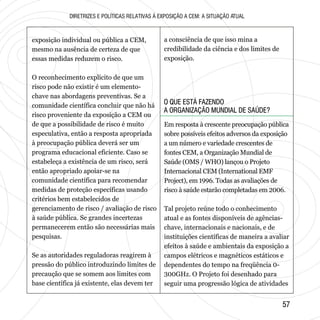 O QUE ESTÁ FAZENDO
A ORGANIZAÇÃO MUNDIAL DE SAÚDE?
O QUE ESTÁ FAZENDO
A ORGANIZAÇÃO MUNDIAL DE SAÚDE?
5757
DIRETRIZES E POLÍTICAS RELATIVAS À EXPOSIÇÃO A CEM: A SITUAÇÃO ATUAL
exposição individual ou pública a CEM,
mesmo na ausência de certeza de que
essas medidas reduzem o risco.
O reconhecimento explícito de que um
risco pode não existir é um elemento-
chave nas abordagens preventivas. Se a
comunidade científica concluir que não há
risco proveniente da exposição a CEM ou
de que a possibilidade de risco é muito
especulativa, então a resposta apropriada
à preocupação pública deverá ser um
programa educacional eficiente. Caso se
estabeleça a existência de um risco, será
então apropriado apoiar-se na
comunidade científica para recomendar
medidas de proteção específicas usando
critérios bem estabelecidos de
gerenciamento de risco / avaliação de risco
à saúde pública. Se grandes incertezas
permanecerem então são necessárias mais
pesquisas.
Se as autoridades reguladoras reagirem à
pressão do público introduzindo limites de
precaução que se somem aos limites com
base científica já existente, elas devem ter
a consciência de que isso mina a
credibilidade da ciência e dos limites de
exposição.
Em resposta à crescente preocupação pública
sobre possíveis efeitos adversos da exposição
a um número e variedade crescentes de
fontes CEM, a Organização Mundial de
Saúde (OMS / WHO) lançou o Projeto
Internacional CEM (International EMF
Project), em 1996. Todas as avaliações de
risco à saúde estarão completadas em 2006.
Tal projeto reúne todo o conhecimento
atual e as fontes disponíveis de agências-
chave, internacionais e nacionais, e de
instituições científicas de maneira a avaliar
efeitos à saúde e ambientais da exposição a
campos elétricos e magnéticos estáticos e
dependentes do tempo na freqüência 0-
300GHz. O Projeto foi desenhado para
seguir uma progressão lógica de atividades
 