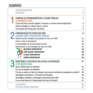 AGRADECIMENTOS ii
PREFÁCIO vii
AGRADECIMENTOS ii
PREFÁCIO vii
CAMPOS ELETROMAGNÉTICOS E SAÚDE PÚBLICA 1
A EVIDÊNCIA ATUAL
CAMPOS ELETROMAGNÉTICOS E SAÚDE PÚBLICA 1
A EVIDÊNCIA ATUAL
O que acontece quando alguém é exposto a campos eletromagnéticos? 3
Efeitos biológicos e efeitos sobre a saúde 4
Conclusões das Pesquisas científicas 5
O que acontece quando alguém é exposto a campos eletromagnéticos? 3
Efeitos biológicos e efeitos sobre a saúde 4
Conclusões das Pesquisas científicas 5
COMUNICAÇÃO DE RISCO EM CEM 9
LIDANDO COM A PERCEPÇÃO PÚBLICA
COMUNICAÇÃO DE RISCO EM CEM 9
LIDANDO COM A PERCEPÇÃO PÚBLICA
Determinantes múltiplos da questão do risco em CEM 11
Como o risco é percebido? 15
A necessidade da comunicação de risco 19
Gerenciando a comunicação de risco em CEM 23
Determinantes múltiplos da questão do risco em CEM 11
Como o risco é percebido? 15
A necessidade da comunicação de risco 19
Gerenciando a comunicação de risco em CEM 23
QUANDO COMUNICAR 24
COM QUEM COMUNICAR 29
O QUE COMUNICAR 33
COMO COMUNICAR 43
DIRETRIZES E POLÍTICAS RELATIVAS À EXPOSIÇÃO 51
A SITUAÇÃO ATUAL
DIRETRIZES E POLÍTICAS RELATIVAS À EXPOSIÇÃO 51
A SITUAÇÃO ATUAL
Quem decide sobre as diretrizes? 51
Em que se baseiam as diretrizes? 51
Por que se aplica um fator de redução maior para as diretrizes de exposição ao público? 53
Abordagens preventivas e o Princípio da Precaução 55
Abordagens científicas e abordagens preventivas para CEM 55
O que está fazendo a Organização Mundial de Saúde? 57
Quem decide sobre as diretrizes? 51
Em que se baseiam as diretrizes? 51
Por que se aplica um fator de redução maior para as diretrizes de exposição ao público? 53
Abordagens preventivas e o Princípio da Precaução 55
Abordagens científicas e abordagens preventivas para CEM 55
O que está fazendo a Organização Mundial de Saúde? 57
GLOSSÁRIO 60GLOSSÁRIO 60
LEITURA COMPLEMENTAR 64LEITURA COMPLEMENTAR 64
????
SUMÁRIOSUMÁRIO
11
22
33
 