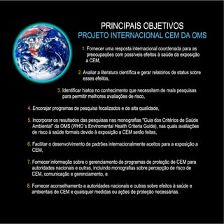 PRINCIPAIS OBJETIVOS
PROJETO INTERNACIONAL CEM DA OMS
PRINCIPAIS OBJETIVOS
PROJETO INTERNACIONAL CEM DA OMS
1.
2.
3.
4.
5.
6.
7.
8.
Fornecer uma resposta internacional coordenada para as
preocupações com possíveis efeitos à saúde da exposição
a CEM,
Avaliar a literatura científica e gerar relatórios de status sobre
esses efeitos,
Identificar hiatos no conhecimento que necessitem de mais pesquisas
para permitir melhores avaliações de risco,
Encorajar programas de pesquisa focalizados e de alta qualidade,
Incorporar os resultados das pesquisas nas monografias "Guia dos Critérios de Saúde
Ambiental" da OMS (WHO´s Enviromental Health Criteria Guide), nas quais avaliações
de risco à saúde formais devido à exposição a CEM serão feitas,
Facilitar o desenvolvimento de padrões internacionalmente aceitos para a exposição a
CEM,
Fornecer informação sobre o gerenciamento de programas de proteção de CEM para
autoridades nacionais e outras, incluindo monografias sobre percepção de risco de
CEM, comunicação e gerenciamento, e
Fornecer aconselhamento a autoridades nacionais e outras sobre efeitos à saúde e
ambientais de CEM e quaisquer medidas ou ações de proteção necessárias.
1.
2.
3.
4.
5.
6.
7.
8.
Fornecer uma resposta internacional coordenada para as
preocupações com possíveis efeitos à saúde da exposição
a CEM,
Avaliar a literatura científica e gerar relatórios de status sobre
esses efeitos,
Identificar hiatos no conhecimento que necessitem de mais pesquisas
para permitir melhores avaliações de risco,
Encorajar programas de pesquisa focalizados e de alta qualidade,
Incorporar os resultados das pesquisas nas monografias "Guia dos Critérios de Saúde
Ambiental" da OMS (WHO´s Enviromental Health Criteria Guide), nas quais avaliações
de risco à saúde formais devido à exposição a CEM serão feitas,
Facilitar o desenvolvimento de padrões internacionalmente aceitos para a exposição a
CEM,
Fornecer informação sobre o gerenciamento de programas de proteção de CEM para
autoridades nacionais e outras, incluindo monografias sobre percepção de risco de
CEM, comunicação e gerenciamento, e
Fornecer aconselhamento a autoridades nacionais e outras sobre efeitos à saúde e
ambientais de CEM e quaisquer medidas ou ações de proteção necessárias.
 