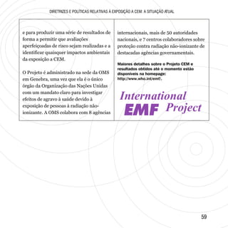 5959
Maiores detalhes sobre o Projeto CEM e
resultados obtidos até o momento estão
disponíveis na homepage:
http://www.who.int/emf/.
EMF
DIRETRIZES E POLÍTICAS RELATIVAS À EXPOSIÇÃO A CEM: A SITUAÇÃO ATUAL
e para produzir uma série de resultados de
forma a permitir que avaliações
aperfeiçoadas de risco sejam realizadas e a
identificar quaisquer impactos ambientais
da exposição a CEM.
O Projeto é administrado na sede da OMS
em Genebra, uma vez que ela é o único
órgão da Organização das Nações Unidas
com um mandato claro para investigar
efeitos de agravo à saúde devido à
exposição de pessoas à radiação não-
ionizante. A OMS colabora com 8 agências
internacionais, mais de 50 autoridades
nacionais, e 7 centros colaboradores sobre
proteção contra radiação não-ionizante de
destacadas agências governamentais.
 