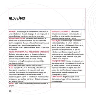 GLOSSÁRIOGLOSSÁRIO
6060
ABSORÇÃO
ABORDAGEM PREVENTIVA
AGÊNCIA INTERNACIONAL PARA PESQUISA SOBRE CÂNCER (IARC)
AGUDO
ALARA
AMEAÇA
Na propagação de ondas de rádio, atenuação de
uma onda de rádio devido à dissipação de sua energia, isto é,
conversão de sua energia em nova forma, como calor.
Usada para gerência de risco a
saúde diante da incerteza científica, alto risco potencial e
controvérsia pública. Diversas políticas diferentes promovendo
a precaução foram desenvolvidas para tratar das
preocupações sobre a questão da saúde pública, ocupacional
e ambiental.
Do inglês “International Agency for Research on Cancer”.
Agência especializada da OMS, sua missão é coordenar e
conduzir pesquisa sobre causas de câncer humano,
mecanismos carcinogênicos, e desenvolver estratégias
científicas de controle.
De conseqüência imediata, de curto prazo.
Do inglês “As Low As Reasonably Acheivable” (tão
baixo quanto possível dentro do razoável), usado para
minimizar riscos, levando em conta diferentes fatores tais
como custo, benefícios ou fatores de factibilidade. É
apropriado apenas quando se considera um risco estocástico
e se assume que não haja valor limiar. Originalmente usado
em radiação ionizante.
Uma fonte ou situação de possibilidade de dano ou
prejuízo.
ABSORÇÃO
ABORDAGEM PREVENTIVA
AGÊNCIA INTERNACIONAL PARA PESQUISA SOBRE CÂNCER (IARC)
AGUDO
ALARA
AMEAÇA
Na propagação de ondas de rádio, atenuação de
uma onda de rádio devido à dissipação de sua energia, isto é,
conversão de sua energia em nova forma, como calor.
Usada para gerência de risco a
saúde diante da incerteza científica, alto risco potencial e
controvérsia pública. Diversas políticas diferentes promovendo
a precaução foram desenvolvidas para tratar das
preocupações sobre a questão da saúde pública, ocupacional
e ambiental.
Do inglês “International Agency for Research on Cancer”.
Agência especializada da OMS, sua missão é coordenar e
conduzir pesquisa sobre causas de câncer humano,
mecanismos carcinogênicos, e desenvolver estratégias
científicas de controle.
De conseqüência imediata, de curto prazo.
Do inglês “As Low As Reasonably Acheivable” (tão
baixo quanto possível dentro do razoável), usado para
minimizar riscos, levando em conta diferentes fatores tais
como custo, benefícios ou fatores de factibilidade. É
apropriado apenas quando se considera um risco estocástico
e se assume que não haja valor limiar. Originalmente usado
em radiação ionizante.
Uma fonte ou situação de possibilidade de dano ou
prejuízo.
ANÁLISE DE CUSTO-BENEFÍCIO
ASSOCIAÇÃO
AVALIAÇÃO DE RISCO
CAMPO ELÉTRICO
Método das
ciências econômicas para avaliar os custos e
benefícios de atingir padrões alternativos com
diferentes níveis de proteção à saúde.
Em epidemiologia, uma conexão
estabelecida na base de cálculo estatístico no
sentido de que, em indivíduos exibindo um certo
quadro clínico, certos fatores ambientais
aparecem mais freqüentemente do que em
indivíduos que não exibem aquele quadro. A
existência de uma associação não constitui prova
de uma ligação causal, mas pode muito bem
justificar novas pesquisas.
Processo formal usado para
descrever e estimar a probabilidade de ocorrência
de efeitos adversos à saúde, decorrentes de
exposição ambiental a um agente. Os quatro
passos são: identificação da ameaça, avaliação
dose-resposta, avaliação da exposição, e
caracterização do risco.
Região associada com a
distribuição de forças elétricas atuando sob
cargas elétricas.
ANÁLISE DE CUSTO-BENEFÍCIO
ASSOCIAÇÃO
AVALIAÇÃO DE RISCO
CAMPO ELÉTRICO
Método das
ciências econômicas para avaliar os custos e
benefícios de atingir padrões alternativos com
diferentes níveis de proteção à saúde.
Em epidemiologia, uma conexão
estabelecida na base de cálculo estatístico no
sentido de que, em indivíduos exibindo um certo
quadro clínico, certos fatores ambientais
aparecem mais freqüentemente do que em
indivíduos que não exibem aquele quadro. A
existência de uma associação não constitui prova
de uma ligação causal, mas pode muito bem
justificar novas pesquisas.
Processo formal usado para
descrever e estimar a probabilidade de ocorrência
de efeitos adversos à saúde, decorrentes de
exposição ambiental a um agente. Os quatro
passos são: identificação da ameaça, avaliação
dose-resposta, avaliação da exposição, e
caracterização do risco.
Região associada com a
distribuição de forças elétricas atuando sob
cargas elétricas.
 