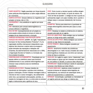 6161
GLOSSÁRIO
CAMPO MAGNÉTICO
CAMPOS ESTÁTICOS
CARCINOGÊNICO
CEM
CICLO DE VIDA
COMISSÃO INTERNACIONAL PARA PROTEÇÃO CONTRA
RADIAÇÃO NÃO-IONIZANTE
COMPATIBILIDADE ELETROMAGNÉTICA
COMUNICAÇÃO DO RISCO
Região associada com forças atuando
sobre partículas ferromagnéticas ou sobre cargas elétricas
em movimento.
Campos elétricos ou magnéticos sem
variação no tempo, isto é, 0 Hz.
Uma substância ou agente que causa
câncer.
Abreviatura para campos eletromagnéticos ou
campos elétricos e magnéticos.
Acompanhamento de um projeto ou
preocupação pública através do tempo em todos os
estágios de seu desenvolvimento e evolução.
(ICNIRP) Do inglês “International
Comission for Non-Ionizing Radiation Protection”. É uma
organização científica internacional independente cujos
objetivos são direcionar e alertar sobre as ameaças à
saúde derivadas das exposições a radiações não
ionizantes, Ela está formalmente relacionada com a OMS,
a Organização Mundial do Trabalho e a Comissão das
Comunidades Européias.
Propriedade que um
aparato elétrico ou eletrônico possui para funcionar
satisfatoriamente no seu ambiente eletromagnético sem
introduzir nesse ambiente sinais de interferência
inaceitáveis.
Processo interativo de
intercâmbio de informações e opiniões entre indivíduos,
grupos e instituições. Envolve múltiplas mensagens sobre a
natureza do risco e outras mensagens, não estritamente
sobre risco, que expressam preocupações, opiniões, ou
reações às mensagens de risco, ou ainda sobre os arranjos
legais e institucionais para a gerência do risco.
CAMPO MAGNÉTICO
CAMPOS ESTÁTICOS
CARCINOGÊNICO
CEM
CICLO DE VIDA
COMISSÃO INTERNACIONAL PARA PROTEÇÃO CONTRA
RADIAÇÃO NÃO-IONIZANTE
COMPATIBILIDADE ELETROMAGNÉTICA
COMUNICAÇÃO DO RISCO
Região associada com forças atuando
sobre partículas ferromagnéticas ou sobre cargas elétricas
em movimento.
Campos elétricos ou magnéticos sem
variação no tempo, isto é, 0 Hz.
Uma substância ou agente que causa
câncer.
Abreviatura para campos eletromagnéticos ou
campos elétricos e magnéticos.
Acompanhamento de um projeto ou
preocupação pública através do tempo em todos os
estágios de seu desenvolvimento e evolução.
(ICNIRP) Do inglês “International
Comission for Non-Ionizing Radiation Protection”. É uma
organização científica internacional independente cujos
objetivos são direcionar e alertar sobre as ameaças à
saúde derivadas das exposições a radiações não
ionizantes, Ela está formalmente relacionada com a OMS,
a Organização Mundial do Trabalho e a Comissão das
Comunidades Européias.
Propriedade que um
aparato elétrico ou eletrônico possui para funcionar
satisfatoriamente no seu ambiente eletromagnético sem
introduzir nesse ambiente sinais de interferência
inaceitáveis.
Processo interativo de
intercâmbio de informações e opiniões entre indivíduos,
grupos e instituições. Envolve múltiplas mensagens sobre a
natureza do risco e outras mensagens, não estritamente
sobre risco, que expressam preocupações, opiniões, ou
reações às mensagens de risco, ou ainda sobre os arranjos
legais e institucionais para a gerência do risco.
CRISE
DOSIMETRIA
EFEITO
EFEITO DE LONGO PRAZO
EFEITOS DE CURTO PRAZO
EFEITOS TÉRMICOS
EMISSÃO
ENVOLVIDO
EPIDEMIOLOGIA
ESTAÇÃO RÁDIO-BASE
EXPOSIÇÃO
Ponto crucial ou decisivo quando conflitos atingem
seus pontos de maior tensão; um ponto de retorno. No
“Ciclo de Vida da Questão”, o estágio da crise é quando os
participantes exigem uma ação imediata, isto é, quando o
diálogo cessa e o processo estabelecido não funciona
mais.
Técnica para determinar a quantidade de
energia eletromagnética absorvida pelo corpo ou seus
tecidos.
Mudança no estado ou dinâmica de um sistema,
causado pela ação de um agente.
Efeito biológico que se manifesta
apenas um longo tempo após a exposição.
Efeitos biológicos que ocorrem
durante ou logo depois da exposição.
Efeitos biológicos causados por
aquecimento.
descarregadas no ar; neste manual, emissões são ondas
eletromagnéticas irradiadas por uma fonte (por exemplo,
linhas de força ou antenas).
Em inglês foi usado o termo “stakeholder” para
indicar pessoa ou grupo que tem interesse nos resultados
de uma política ou decisão, ou procura neles influenciar.
Estudo de doença e saúde em populações
humanas e dos fatores que nelas influem.
(telefonia móvel) Consiste em
antenas emissoras de radiação eletromagnética de
radiofreqüência, sua estrutura de sustentação (torre), a
cabine de equipamentos e o cabeamento.
Concentração, quantidade ou intensidade de
um agente particular que atinge um sistema alvo.
Geralmente emissões são substâncias
CRISE
DOSIMETRIA
EFEITO
EFEITO DE LONGO PRAZO
EFEITOS DE CURTO PRAZO
EFEITOS TÉRMICOS
EMISSÃO
ENVOLVIDO
EPIDEMIOLOGIA
ESTAÇÃO RÁDIO-BASE
EXPOSIÇÃO
Ponto crucial ou decisivo quando conflitos atingem
seus pontos de maior tensão; um ponto de retorno. No
“Ciclo de Vida da Questão”, o estágio da crise é quando os
participantes exigem uma ação imediata, isto é, quando o
diálogo cessa e o processo estabelecido não funciona
mais.
Técnica para determinar a quantidade de
energia eletromagnética absorvida pelo corpo ou seus
tecidos.
Mudança no estado ou dinâmica de um sistema,
causado pela ação de um agente.
Efeito biológico que se manifesta
apenas um longo tempo após a exposição.
Efeitos biológicos que ocorrem
durante ou logo depois da exposição.
Efeitos biológicos causados por
aquecimento.
Geralmente emissões são substâncias
descarregadas no ar; neste manual, emissões são ondas
eletromagnéticas irradiadas por uma fonte (por exemplo,
linhas de força ou antenas).
Em inglês foi usado o termo “stakeholder” para
indicar pessoa ou grupo que tem interesse nos resultados
de uma política ou decisão, ou procura neles influenciar.
Estudo de doença e saúde em populações
humanas e dos fatores que nelas influem.
(telefonia móvel) Consiste em
antenas emissoras de radiação eletromagnética de
radiofreqüência, sua estrutura de sustentação (torre), a
cabine de equipamentos e o cabeamento.
Concentração, quantidade ou intensidade de
um agente particular que atinge um sistema alvo.
 