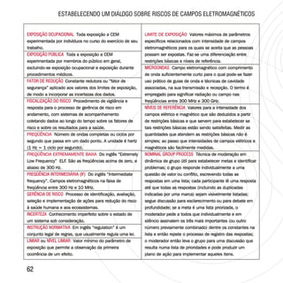 6262
ESTABELECENDO UM DIÁLOGO SOBRE RISCOS DE CAMPOS ELETROMAGNÉTICOS
EXPOSIÇÃO OCUPACIONAL
EXPOSIÇÃO PÚBLICA
FATOR DE REDUÇÃO
FISCALIZAÇÃO DO RISCO
FREQÜÊNCIA
FREQÜÊNCIA EXTREMAMENTE BAIXA
FREQÜÊNCIA INTERMEDIÁRIA (IF)
GERÊNCIA DE RISCO
INCERTEZA
INSTRUÇÃO NORMATIVA
LIMIAR NÍVEL LIMIAR
Toda exposição a CEM
experimentada por indivíduos no curso do exercício de seu
trabalho.
Toda a exposição a CEM
experimentada por membros do público em geral,
excluindo-se exposição ocupacional e exposição durante
procedimentos médicos.
Constante redutora ou “fator de
segurança” aplicado aos valores dos limites de exposição,
de modo a incorporar as incertezas dos dados.
Procedimento de vigilância e
resposta para o processo de gerência de risco em
andamento, com sistemas de acompanhamento
coletando dados ao longo do tempo sobre os fatores de
risco e sobre os resultados para a saúde.
Número de ondas completas ou ciclos por
segundo que passa em um dado ponto. A unidade é hertz
(1 Hz = 1 ciclo por segundo).
Do inglês “Extremely
Low Frequency” ELF. São as freqüências acima de zero, e
abaixo de 300 Hz.
Do inglês “Intermediate
frequency”. Campos eletromagnéticos na faixa de
freqüência entre 300 Hz e 10 MHz.
Processo de identificação, avaliação,
seleção e implementação de ações para redução do risco
à saúde humana e aos ecossistemas.
Conhecimento imperfeito sobre o estado de
um sistema sob consideração.
Em inglês “regulation” é um
conjunto legal de regras, que usualmente regula uma lei.
ou Valor mínimo do parâmetro de
exposição que permite a observação da primeira
ocorrência de um efeito.
EXPOSIÇÃO OCUPACIONAL
EXPOSIÇÃO PÚBLICA
FATOR DE REDUÇÃO
FISCALIZAÇÃO DO RISCO
FREQÜÊNCIA INTERMEDIÁRIA (IF)
GERÊNCIA DE RISCO
INCERTEZA
INSTRUÇÃO NORMATIVA
LIMIAR NÍVEL LIMIAR
Toda exposição a CEM
experimentada por indivíduos no curso do exercício de seu
trabalho.
Toda a exposição a CEM
experimentada por membros do público em geral,
excluindo-se exposição ocupacional e exposição durante
procedimentos médicos.
Constante redutora ou “fator de
segurança” aplicado aos valores dos limites de exposição,
de modo a incorporar as incertezas dos dados.
Procedimento de vigilância e
resposta para o processo de gerência de risco em
andamento, com sistemas de acompanhamento
coletando dados ao longo do tempo sobre os fatores de
risco e sobre os resultados para a saúde.
Número de ondas completas ou ciclos por
segundo que passa em um dado ponto. A unidade é hertz
(1 Hz = 1 ciclo por segundo).
Do inglês “Extremely
Low Frequency” ELF. São as freqüências acima de zero, e
abaixo de 300 Hz.
Do inglês “Intermediate
frequency”. Campos eletromagnéticos na faixa de
freqüência entre 300 Hz e 10 MHz.
Processo de identificação, avaliação,
seleção e implementação de ações para redução do risco
à saúde humana e aos ecossistemas.
Conhecimento imperfeito sobre o estado de
um sistema sob consideração.
Em inglês “regulation” é um
conjunto legal de regras, que usualmente regula uma lei.
ou Valor mínimo do parâmetro de
exposição que permite a observação da primeira
ocorrência de um efeito.
FREQÜÊNCIA
FREQÜÊNCIA EXTREMAMENTE BAIXA
LIMITE DE EXPOSIÇÃO
MICROONDAS
NÍVEIS DE REFERÊNCIA
NOMINAL GROUP PROCESS
Valores máximos de parâmetros
específicos relacionados com intensidade de campos
eletromagnéticos para os quais se aceita que as pessoas
possam ser expostas. Faz-se uma diferenciação entre
restrições básicas e níveis de referência.
Campo eletromagnético com comprimento
de onda suficientemente curto para o qual pode-se fazer
uso prático de guias de onda e técnicas de cavidade
associadas, na sua transmissão e recepção. O termo é
empregado para significar radiação ou campo nas
freqüências entre 300 MHz e 300 GHz.
Valores para a intensidade dos
campos elétrico e magnético que são deduzidos a partir
de restrições básicas e que servem para estabelecer se
tais restrições básicas estão sendo satisfeitas. Medir as
quantidades que atendem as restrições básicas não é
simples; ao passo que intensidades de campos elétricos e
magnéticos são facilmente medidas.
Técnica de moderação em
dinâmica de grupo útil para estabelecer metas e identificar
problemas; o grupo responde individualmente a uma
questão de valor ou conflito, escrevendo todas as
respostas em uma lista; cada participante lê uma resposta
até que todas as respostas (incluindo as duplicadas
indicadas por uma marca) sejam visivelmente listadas;
segue discussão para esclarecimento ou para debate em
profundidade; se a meta é uma lista priorizada, o
moderador pede a todos que individualmente e em
silêncio assinalem os três mais importantes (ou outro
número previamente combinado) dentre os constantes na
lista e então repete o processo de registro das respostas;
o moderador então leva o grupo para uma discussão que
resulta numa lista de prioridades e pode produzir um
plano de ação para implementar aqueles itens.
LIMITE DE EXPOSIÇÃO Valores máximos de parâmetros
específicos relacionados com intensidade de campos
eletromagnéticos para os quais se aceita que as pessoas
possam ser expostas. Faz-se uma diferenciação entre
restrições básicas e níveis de referência.
Campo eletromagnético com comprimento
de onda suficientemente curto para o qual pode-se fazer
uso prático de guias de onda e técnicas de cavidade
associadas, na sua transmissão e recepção. O termo é
empregado para significar radiação ou campo nas
freqüências entre 300 MHz e 300 GHz.
Valores para a intensidade dos
campos elétrico e magnético que são deduzidos a partir
de restrições básicas e que servem para estabelecer se
tais restrições básicas estão sendo satisfeitas. Medir as
quantidades que atendem as restrições básicas não é
simples; ao passo que intensidades de campos elétricos e
magnéticos são facilmente medidas.
Técnica de moderação em
dinâmica de grupo útil para estabelecer metas e identificar
problemas; o grupo responde individualmente a uma
questão de valor ou conflito, escrevendo todas as
respostas em uma lista; cada participante lê uma resposta
até que todas as respostas (incluindo as duplicadas
indicadas por uma marca) sejam visivelmente listadas;
segue discussão para esclarecimento ou para debate em
profundidade; se a meta é uma lista priorizada, o
moderador pede a todos que individualmente e em
silêncio assinalem os três mais importantes (ou outro
número previamente combinado) dentre os constantes na
lista e então repete o processo de registro das respostas;
o moderador então leva o grupo para uma discussão que
resulta numa lista de prioridades e pode produzir um
plano de ação para implementar aqueles itens.
MICROONDAS
NÍVEIS DE REFERÊNCIA
NOMINAL GROUP PROCESS
 