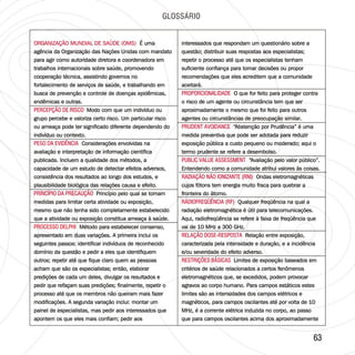 6363
GLOSSÁRIO
ORGANIZAÇÃO MUNDIAL DE SAÚDE (OMS)
PERCEPÇÃO DE RISCO
PESO DA EVIDÊNCIA
PRINCÍPIO DA PRECAUÇÃO
É uma
agência da Organização das Nações Unidas com mandato
para agir como autoridade diretora e coordenadora em
trabalhos internacionais sobre saúde, promovendo
cooperação técnica, assistindo governos no
fortalecimento de serviços de saúde, e trabalhando em
busca de prevenção e controle de doenças epidêmicas,
endêmicas e outras.
Modo com que um indivíduo ou
grupo percebe e valoriza certo risco. Um particular risco
ou ameaça pode ter significado diferente dependendo do
indivíduo ou contexto.
Considerações envolvidas na
avaliação e interpretação de informação científica
publicada. Incluem a qualidade dos métodos, a
capacidade de um estudo de detectar efeitos adversos,
consistência dos resultados ao longo dos estudos, e
plausibilidade biológica das relações causa e efeito.
Princípio pelo qual se tomam
medidas para limitar certa atividade ou exposição,
mesmo que não tenha sido completamente estabelecido
que a atividade ou exposição constitua ameaça à saúde.
Método para estabelecer consenso,
apresentado em duas variações. A primeira inclui os
seguintes passos: identificar indivíduos de reconhecido
domínio da questão e pedir a eles que identifiquem
outros; repetir até que fique claro quem as pessoas
acham que são os especialistas; então, elaborar
predições de cada um deles, divulgar os resultados e
pedir que refaçam suas predições; finalmente, repetir o
processo até que os membros não queiram mais fazer
modificações. A segunda variação inclui: montar um
painel de especialistas, mas pedir aos interessados que
apontem os que eles mais confiam; pedir aos
PROCESSO DELPHI
ORGANIZAÇÃO MUNDIAL DE SAÚDE (OMS) É uma
agência da Organização das Nações Unidas com mandato
para agir como autoridade diretora e coordenadora em
trabalhos internacionais sobre saúde, promovendo
cooperação técnica, assistindo governos no
fortalecimento de serviços de saúde, e trabalhando em
busca de prevenção e controle de doenças epidêmicas,
endêmicas e outras.
Modo com que um indivíduo ou
grupo percebe e valoriza certo risco. Um particular risco
ou ameaça pode ter significado diferente dependendo do
indivíduo ou contexto.
Considerações envolvidas na
avaliação e interpretação de informação científica
publicada. Incluem a qualidade dos métodos, a
capacidade de um estudo de detectar efeitos adversos,
consistência dos resultados ao longo dos estudos, e
plausibilidade biológica das relações causa e efeito.
Princípio pelo qual se tomam
medidas para limitar certa atividade ou exposição,
mesmo que não tenha sido completamente estabelecido
que a atividade ou exposição constitua ameaça à saúde.
Método para estabelecer consenso,
apresentado em duas variações. A primeira inclui os
seguintes passos: identificar indivíduos de reconhecido
domínio da questão e pedir a eles que identifiquem
outros; repetir até que fique claro quem as pessoas
acham que são os especialistas; então, elaborar
predições de cada um deles, divulgar os resultados e
pedir que refaçam suas predições; finalmente, repetir o
processo até que os membros não queiram mais fazer
modificações. A segunda variação inclui: montar um
painel de especialistas, mas pedir aos interessados que
apontem os que eles mais confiam; pedir aos
PERCEPÇÃO DE RISCO
PESO DA EVIDÊNCIA
PRINCÍPIO DA PRECAUÇÃO
PROCESSO DELPHI
interessados que respondam um questionário sobre a
questão; distribuir suas respostas aos especialistas;
repetir o processo até que os especialistas tenham
suficiente confiança para tomar decisões ou propor
recomendações que eles acreditem que a comunidade
aceitará.
O que for feito para proteger contra
o risco de um agente ou circunstância tem que ser
aproximadamente o mesmo que foi feito para outros
agentes ou circunstâncias de preocupação similar.
“Abstenção por Prudência” é uma
medida preventiva que pode ser adotada para reduzir
exposição pública a custo pequeno ou moderado; aqui o
termo prudente se refere a desembolso.
“Avaliação pelo valor público”.
Entendendo como a comunidade atribui valores às coisas.
Ondas eletromagnéticas
cujos fótons tem energia muito fraca para quebrar a
fronteira do átomo.
Qualquer freqüência na qual a
radiação eletromagnética é útil para telecomunicações.
Aqui, radiofreqüência se refere à faixa de freqüência que
vai de 10 MHz a 300 GHz.
Relação entre exposição,
caracterizada pela intensidade e duração, e a incidência
e/ou severidade do efeito adverso.
Limites de exposição baseados em
critérios de saúde relacionados a certos fenômenos
eletromagnéticos que, se excedidos, podem provocar
agravos ao corpo humano. Para campos estáticos estes
limites são as intensidades dos campos elétricos e
magnéticos, para campos oscilantes até por volta de 10
MHz, é a corrente elétrica induzida no corpo, ao passo
que para campos oscilantes acima dos aproximadamente
PROPORCIONALIDADE
PRUDENT AVOIDANCE
PUBLIC VALUE ASSESSMENT
RADIAÇÃO NÃO IONIZANTE (RNI)
RÁDIOFREQÜÊNCIA (RF)
RELAÇÃO DOSE-RESPOSTA
RESTRIÇÕES BÁSICAS
interessados que respondam um questionário sobre a
questão; distribuir suas respostas aos especialistas;
repetir o processo até que os especialistas tenham
suficiente confiança para tomar decisões ou propor
recomendações que eles acreditem que a comunidade
aceitará.
O que for feito para proteger contra
o risco de um agente ou circunstância tem que ser
aproximadamente o mesmo que foi feito para outros
agentes ou circunstâncias de preocupação similar.
“Abstenção por Prudência” é uma
medida preventiva que pode ser adotada para reduzir
exposição pública a custo pequeno ou moderado; aqui o
termo prudente se refere a desembolso.
“Avaliação pelo valor público”.
Entendendo como a comunidade atribui valores às coisas.
Ondas eletromagnéticas
cujos fótons tem energia muito fraca para quebrar a
fronteira do átomo.
Qualquer freqüência na qual a
radiação eletromagnética é útil para telecomunicações.
Aqui, radiofreqüência se refere à faixa de freqüência que
vai de 10 MHz a 300 GHz.
Relação entre exposição,
caracterizada pela intensidade e duração, e a incidência
e/ou severidade do efeito adverso.
Limites de exposição baseados em
critérios de saúde relacionados a certos fenômenos
eletromagnéticos que, se excedidos, podem provocar
agravos ao corpo humano. Para campos estáticos estes
limites são as intensidades dos campos elétricos e
magnéticos, para campos oscilantes até por volta de 10
MHz, é a corrente elétrica induzida no corpo, ao passo
que para campos oscilantes acima dos aproximadamente
PROPORCIONALIDADE
PRUDENT AVOIDANCE
PUBLIC VALUE ASSESSMENT
RADIAÇÃO NÃO IONIZANTE (RNI)
RÁDIOFREQÜÊNCIA (RF)
RELAÇÃO DOSE-RESPOSTA
RESTRIÇÕES BÁSICAS
 