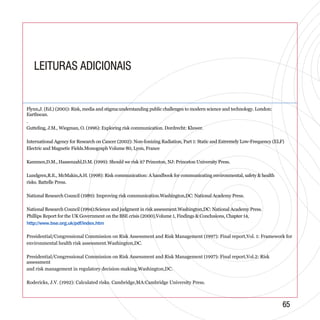 LEITURAS ADICIONAISLEITURAS ADICIONAIS
http://www.bse.org.uk/pdf/index.htm
6565
Flynn,J. (Ed.) (2001): Risk, media and stigma:understanding public challenges to modern science and technology. London:
Earthscan.
.
Gutteling, J.M., Wiegman, O. (1996): Exploring risk communication. Dordrecht: Kluwer.
International Agency for Research on Cancer (2002): Non-Ionizing Radiation, Part 1: Static and Extremely Low-Frequency (ELF)
Electric and Magnetic Fields.Monograph Volume 80, Lyon, France
Kammen,D.M., Hassenzahl,D.M. (1999): Should we risk it? Princeton, NJ: Princeton University Press.
Lundgren,R.E., McMakin,A.H. (1998): Risk communication: A handbook for communicating environmental, safety & health
risks. Battelle Press.
National Research Council (1989): Improving risk communication.Washington,DC: National Academy Press.
National Research Council (1994):Science and judgment in risk assessment.Washington,DC: National Academy Press.
Phillips Report for the UK Government on the BSE crisis (2000),Volume 1, Findings & Conclusions, Chapter 14,
Presidential/Congressional Commission on Risk Assessment and Risk Management (1997): Final report,Vol. 1: Framework for
environmental health risk assessment.Washington,DC.
Presidential/Congressional Commission on Risk Assessment and Risk Management (1997): Final report,Vol.2: Risk
assessment
and risk management in regulatory decision-making.Washington,DC.
Rodericks, J.V. (1992): Calculated risks. Cambridge,MA:Cambridge University Press.
 