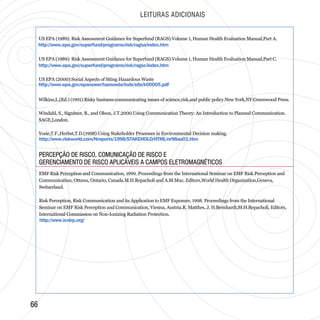 http://www.icnirp.org/
LEITURAS ADICIONAIS
6666
US EPA (1989): Risk Assessment Guidance for Superfund (RAGS).Volume 1, Human Health Evaluation Manual,Part A.
US EPA (1989): Risk Assessment Guidance for Superfund (RAGS).Volume 1, Human Health Evaluation Manual,Part C.
US EPA (2000):Social Aspects of Siting Hazardous Waste
Wilkins,L.(Ed.) (1991):Risky business:communicating issues of science,risk,and public policy.New York,NY:Greenwood Press.
Windahl, S., Signitzer, B., and Olson, J.T.2000.Using Communication Theory: An Introduction to Planned Communication.
SAGE,London.
Yosie,T.F.,Herbst,T.D.(1998):Using Stakeholder Processes in Environmental Decision making.
http://www.epa.gov/superfund/programs/risk/ragsa/index.htm
http://www.epa.gov/superfund/programs/risk/ragsc/index.htm
http://www.riskworld.com/Nreports/1998/STAKEHOLD/HTML/nr98aa01.htm
http://www.epa.gov/epaoswer/hazwaste/tsds/site/k00005.pdf
EMF Risk Perception and Communication, 1999. Proceedings from the International Seminar on EMF Risk Perception and
Communication, Ottawa, Ontario, Canada.M.H.Repacholi and A.M.Muc, Editors,World Health Organization,Geneva,
Switzerland.
Risk Perception, Risk Communication and its Application to EMF Exposure, 1998. Proceedings from the International
Seminar on EMF Risk Perception and Communication, Vienna, Austria.R. Matthes, J. H.Bernhardt,M.H.Repacholi, Editors,
International Commission on Non-Ionizing Radiation Protection.
PERCEPÇÃO DE RISCO, COMUNICAÇÃO DE RISCO E
GERENCIAMENTO DE RISCO APLICÁVEIS A CAMPOS ELETROMAGNÉTICOS
PERCEPÇÃO DE RISCO, COMUNICAÇÃO DE RISCO E
GERENCIAMENTO DE RISCO APLICÁVEIS A CAMPOS ELETROMAGNÉTICOS
 