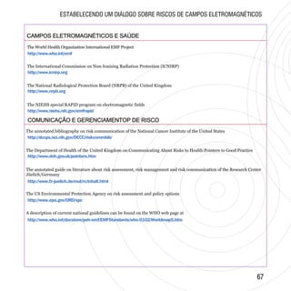 CAMPOS ELETROMAGNÉTICOS E SAÚDECAMPOS ELETROMAGNÉTICOS E SAÚDE
http://www.who.int/emf
http://www.icnirp.org
http://www.nrpb.org
http://www.niehs.nih.gov/emfrapid
COMUNICAÇÃO E GERENCIAMENTOP DE RISCOCOMUNICAÇÃO E GERENCIAMENTOP DE RISCO
http://dccps.nci.nih.gov/DECC/riskcommbib/
http://www.doh.gov.uk/pointers.htm
http://www.fz-juelich.de/mut/rc/inhalt.html
http://www.epa.gov/ORD/spc
http://www.who.int/docstore/peh-emf/EMFStandards/who-0102/Worldmap5.htm
6767
ESTABELECENDO UM DIÁLOGO SOBRE RISCOS DE CAMPOS ELETROMAGNÉTICOS
The World Health Organization International EMF Project
The International Commission on Non-Ionizing Radiation Protection (ICNIRP)
The National Radiological Protection Board (NRPB) of the United Kingdom
The NIEHS special RAPID program on electromagnetic fields
The annotated bibliography on risk communication of the National Cancer Institute of the United States
The Department of Health of the United Kingdom on:Communicating About Risks to Health:Pointers to Good Practice
The annotated guide on literature about risk assessment, risk management and risk communication of the Research Center
Jüelich/Germany
The US Environmental Protection Agency on risk assessment and policy options
A description of current national guidelines can be found on the WHO web page at
 