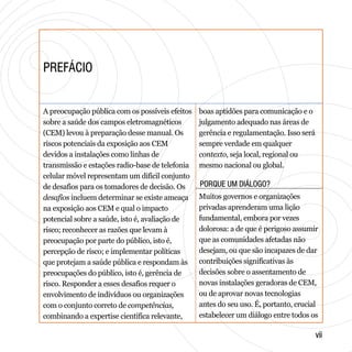 PREFÁCIOPREFÁCIO
PORQUE UM DIÁLOGO?PORQUE UM DIÁLOGO?
viivii
A preocupação pública com os possíveis efeitos
sobre a saúde dos campos eletromagnéticos
(CEM) levou à preparação desse manual. Os
riscos potenciais da exposição aos CEM
devidos a instalações como linhas de
transmissão e estações radio-base de telefonia
celular móvel representam um difícil conjunto
de desafios para os tomadores de decisão. Os
desafios incluem determinar se existe ameaça
na exposição aos CEM e qual o impacto
potencial sobre a saúde, isto é, avaliação de
risco; reconhecer as razões que levam à
preocupação por parte do público, isto é,
percepção de risco; e implementar políticas
que protejam a saúde pública e respondam às
preocupações do público, isto é, gerência de
risco. Responder a esses desafios requer o
envolvimento de indivíduos ou organizações
com o conjunto correto de competências,
combinando a expertise científica relevante,
boas aptidões para comunicação e o
julgamento adequado nas áreas de
gerência e regulamentação. Isso será
sempre verdade em qualquer
contexto, seja local, regional ou
mesmo nacional ou global.
Muitos governos e organizações
privadas aprenderam uma lição
fundamental, embora por vezes
dolorosa: a de que é perigoso assumir
que as comunidades afetadas não
desejam, ou que são incapazes de dar
contribuições significativas às
decisões sobre o assentamento de
novas instalações geradoras de CEM,
ou de aprovar novas tecnologias
antes do seu uso. É, portanto, crucial
estabelecer um diálogo entre todos os
 