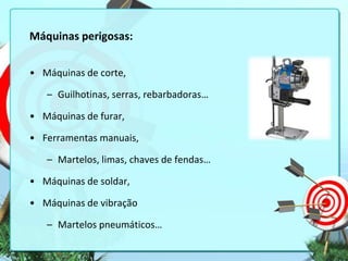 Máquinas perigosas:
• Máquinas de corte,
– Guilhotinas, serras, rebarbadoras…
• Máquinas de furar,
• Ferramentas manuais,
– Martelos, limas, chaves de fendas…
• Máquinas de soldar,

• Máquinas de vibração
– Martelos pneumáticos…

 