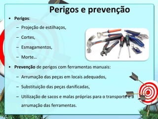 Perigos e prevenção
• Perigos:
– Projeção de estilhaços,
– Cortes,
– Esmagamentos,
– Morte…

• Prevenção de perigos com ferramentas manuais:
– Arrumação das peças em locais adequados,
– Substituição das peças danificadas,

– Utilização de sacos e malas próprias para o transporte e a
arrumação das ferramentas.

 