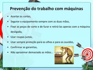 Prevenção do trabalho com máquinas
• Acertar os cortes,
• Segurar o equipamento sempre com as duas mãos,
• Fixar as peças de corte e de furar e retirá-las apenas com a máquina
desligada,
• Usar roupas justas,
• Usar sempre proteção para os olhos e para os ouvidos,
• Confirmar as garantias,
• Não aproximar demasiado as mãos…

 