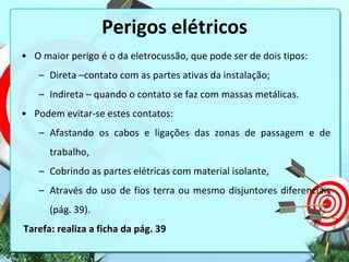Perigos elétricos
• O maior perigo é o da eletrocussão, que pode ser de dois tipos:
– Direta –contato com as partes ativas da instalação;
– Indireta – quando o contato se faz com massas metálicas.
• Podem evitar-se estes contatos:
– Afastando os cabos e ligações das zonas de passagem e de
trabalho,
– Cobrindo as partes elétricas com material isolante,
– Através do uso de fios terra ou mesmo disjuntores diferenciais

(pág. 39).
Tarefa: realiza a ficha da pág. 39

 